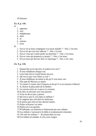 43
10.Itaienne
Ex. 8, p. 146.
a)
1. apportes
2. sors
3. téléphonons
4. allez
5. ai
6. entrons
7. écris
b)
1. Est-ce toi qi tiens compagnie à ta soeur malade ? – Oui, c’est moi.
2. Est-ce toi qui sais leur adresse ? – Oui, e’st moi.
3. Est-ce vous qui voulez parler au directeur ? – Oui, c’est nous.
4. Est-ce vous qui proposez ce projet ? – Oui, c’est nous.
5. Est-ce nous qui devons faire ce reportage ? – Oui, c’est vous.
Ex. 9, p. 146.
1. Quand fais-tu tes devoirs, le matin ou le soir ?
2. Il nous téléphone chaque soir.
3. Leur train arrive à neuf heures du soir.
4. Qu’est-ce que vous faites ce soir ?
5. Il nous téléphone un matin et dit qu’il veut nous voir.
6. Elle part de Moscou ce matin.
7. Un matin il vienne chez François et dit qu’il va en mission à Marcel.
8. Je choisis la place près de la fenêtre.
9. La cravate noire ne va pas à ce costume.
10.Je dois en discuter avec mes parents.
11.Vous ne devez pas y penser.
12.Qu’est-ce que tu vois dans ce tableau ?
13.Je suppose que cela doit les intéresser.
14.Je pense que cela est leur dernier match.
15.Faites cela pour vos amis.
16.Parlez-en à ses parents.
17.D’habitude, ces histoires n’intéressent pas aux enfants.
18.Les enfants s’assissent à la table et commencent à dessiner.
19. Où sont les enfants ? – Ils jouent dans la cour.
20.Cet enfant est malade, il a les yeux rouges.
 