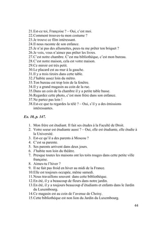 44
21.Est-ce toi, Françoise ? – Oui, c’est moi.
22.Comment trouves-tu mon costume ?
23.Je trouve ce film intéressant.
24.Il nous raconte de son enfance.
25.Je n’ai pas des allumettes, peux-tu me prêter ton briquet ?
26.Je vois, vous n’aimez pas prêter les livres.
27.C’est notre chambre. C’est ma bibliothèque, c’est mon bureau.
28.C’est notre maison, cela est votre maison.
29.Ce miroir est très petit.
30.Le placard est au mur à la gauche.
31.Il y a trois tiroirs dans cette table.
32.J’habite assez loin du métro.
33.Ton bureau est trop loin de la fenêtre.
34.Il y a grand magasin au coin de la rue.
35.Dans un coin de la chambre il y a petite table basse.
36.Regardez cette photo, c’est mon frère dans son enfance.
37.Ne partez pas loin !
38.Est-ce que tu regardes la télé ? – Oui, s’il y a des émissions
intéressantes.
Ex. 10, p. 147.
1. Mon frère est étudiant. Il fait ses études à la Faculté de Droit.
2. Votre soeur est étudiante aussi ? – Oui, elle est étudiante, elle étudie à
la Université.
3. Est-ce qu’il a des parents à Moscou ?
4. C’est sa parente.
5. Ses parents arrivent dans deux jours.
6. J’habite non loin du théâtre.
7. Presque toutes les maisons ont les toits rouges dans cette petite ville
française.
8. Aimes-tu l’hiver ?
9. Il ne fait pas froid en hiver au midi de la France.
10.Elle est toujours occupée, même samedi.
11.Nous travaillons souvent dans cette bibliothèque.
12.En été, il y a beaucoup de fleurs dans notre jardin.
13.En été, il y a toujours beaucoup d’étudiants et enfants dans le Jardin
du Luxembourg.
14.Ce magasin est au coin de l’avenue de Choisy.
15.Cette bibliothèque est non lion du Jardin du Luxembourg.
 