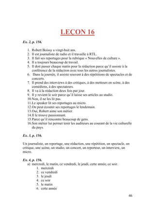 46
LEÇON 16
Ex. 2, p. 156.
1. Robert Boissy a vingt-huit ans.
2. Il est journaliste de radio et il travaille à RTL.
3. Il fait ses reportages pour la rubrique « Nouvelles de culture ».
4. Il a toujours beaucoup de travail.
5. Il doit passer chaque matin pour la rédaction parce qu’il assiste à la
conférence de la rédaction avec tous les autres journalistes.
6. Dans la journée, il assiste souvent à des répétitions de spectacles et de
concerts.
7. Il prend des interviews à des critiques, à des metteurs en scène, à des
comédiens, à des spectateurs.
8. Il va à la rédaction deux fois par jour.
9. Il y revient le soir parce qu’il laisse ses articles au studio.
10.Non, il ne les lit pas.
11.Le speaker lit ses reportages au micro.
12.On peut écouter ses reportages le lendemain.
13.Oui, Robert aime son métier.
14.Il le trouve passionnant.
15.Parce qu’il rencontre beaucoup de gens.
16.Son métier lui permet tenir les auditeurs au courant de la vie culturelle
du pays.
Ex. 3, p. 156.
Un journaliste, un reportage, une rédaction, une répétition, un spectacle, un
critique, une scène, un studio, un concert, un reporteur, un interview, un
micro.
Ex. 4, p. 156.
a) mercredi, le matin, ce vendredi, le jeudi, cette année, ce soir.
1. mercredi
2. ce vendredi
3. le jeudi
4. ce soir
5. le matin
6. cette année
 