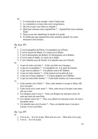 47
b)
1. Ce mercredi je suis occupé, venez l’autre jour.
2. Le vendredi je reviens chez moi à cinq heures.
3. Qu’est-ce que vous faites ce samedi ?
4. Quel jour sommes-nous aujourd’hui ? – Aujourd’hui nous sommes
lundi.
5. Nous avons des répétitions le mardi et le jeudi.
6. N’oublie pas que aujourd’hui nous sommes samedi, les cours
finissent à trois heures.
Ex. 6, p. 157.
a)
1. C’est le parapluie de Pierre. Ce parapluie est à Pierre.
2. C’est le crayon de Marie. Ce crayon est à Marie.
3. C’est le dictionnaire de Robert. Ce dictionnaire est à Robert.
4. C’est le stylo d‘Adèle. Ce stylo est à Adèle.
5. C’est l’attaché-case de Nicole. Cet attaché-case est à Nicole.
b)
1. A qui est cette serviette ? – Cette serviette est à Jacques.
2. A qui est ce parapluie ? – Ce parapluie est à la sœur de Gaston.
3. A qui sont ces photos ? – Ces photos sont à M. Dubois.
4. A qui est cette maison ? – Cette maison est au père de Luc.
5. A qui est ce beau chapeau ? – Ce beau chapeau est à Hélène.
6. A qui est cette belle montre ? – Cette belle montre est à mon cousin.
c)
1. Cette montre est à Alain ? – Non, cette montre n’est pas à Alain, elle
est à son père.
2. Cette revue est à votre sœur ? – Non, cette revue n’est pas à ma sœur,
elle est à moi.
3. Ces disques sont à vous ? – Non, ces disques ne sont pas à moi, ils
sont aux amis de mon frère.
4. Ces cahiers sont à toi ? – Non, ces cahiers ne sont pas à moi, ils sont à
ma petite sœur.
5. Cet attaché-case est à Lucien ? – Non, cet attaché-case n’est pas à
Lucien, il est à son frère.
Ex. 7, p. 157.
a)
1. J’en ai un. – Je n’en ai pas. Mon ami en a un. – Mon ami n’en a pas.
2. J’en ai. – Je n’en ai pas.
 