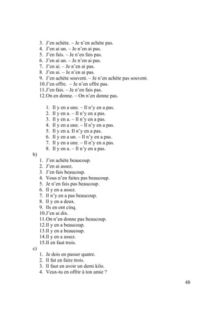 48
3. J’en achète. – Je n’en achète pas.
4. J’en ai un. – Je n’en ai pas.
5. J’en fais. – Je n’en fais pas.
6. J’en ai un. – Je n’en ai pas.
7. J’en ai. – Je n’en ai pas.
8. J’en ai. – Je n’en ai pas.
9. J’en achète souvent. – Je n’en achète pas souvent.
10.J’en offre. – Je n’en offre pas.
11.J’en fais. – Je n’en fais pas.
12.On en donne. – On n’en donne pas.
1. Il y en a une. – Il n’y en a pas.
2. Il y en a. – Il n’y en a pas.
3. Il y en a. – Il n’y en a pas.
4. Il y en a une. – Il n’y en a pas.
5. Il y en a. Il n’y en a pas.
6. Il y en a un. – Il n’y en a pas.
7. Il y en a une. – Il n’y en a pas.
8. Il y en a. – Il n’y en a pas.
b)
1. J’en achète beaucoup.
2. J’en ai assez.
3. J’en fais beaucoup.
4. Vous n’en faites pas beaucoup.
5. Je n’en fais pas beaucoup.
6. Il y en a assez.
7. Il n’y en a pas beaucoup.
8. Il y en a deux.
9. Ils en ont cinq.
10.J’en ai dix.
11.On n’en donne pas beaucoup.
12.Il y en a beaucoup.
13.Il y en a beaucoup.
14.Il y en a assez.
15.Il en faut trois.
c)
1. Je dois en passer quatre.
2. Il fut en faire trois.
3. Il faut en avoir un demi kilo.
4. Veux-tu en offrir à ton amie ?
 
