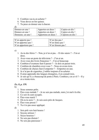 49
5. Combien vas-tu en acheter ?
6. Vous devez en lire quinze.
7. Tu peux en donner une à chacun.
d)
Donnes-en une !
Donnez-en une !
Donnons- en une !
Apportes-en deux !
Apportez-en deux !
Apportons-en deux !
Copies-en dix !
Copiez-en dix !
Copions-en dix !
N’en apporte pas !
N’en apportez pas !
N’en apportons pas !
N’en fais pas !
N’en faites pas !
N’en faisons pas !
e)
1. As-tu des frères ? – Non, je n’en ai pas. – Et des sœurs ? – J’en ai
deux.
2. Avez-vous un poste de télévision ? – J’en ai un.
3. Avez-vous des livres françaises ? - J’en ai beaucoup.
4. Combien d’examens faut-il passer ? – Je dois en passer trois.
5. Combien de chambres avez-vous ? – Nous en avons trois.
6. Combien de chaises faut-il emporter ? – Emportes-en une.
7. Je n’ai pas de cigarettes, j’oublie toujours d’en acheter.
8. Il aime apprendre des langues étrangères, il en connaît trois.
9. Je sais qu‘il y a beaucoup de ponts à Paris. Combien y en a-t-il ? – Il y
en a trente-trois.
Ex. 8, p. 159.
b)
1. Nous sommes prêts.
2. Êtes-vous malade ? - Je ne suis pas malade, mais j’ai mal à la tête.
3. Ce soir ils sont occupés.
4. Êtes-vous marié ?
5. Où es-tu assis ? – Je suis assis près de Jacques.
6. Êtes-vous pressé ?
7. Tu n’es pas assez appliqué.
d)
1. Sois prêt vers huit heures !
2. Soyons sérieux !
3. Soyez heureux !
4. Ne sois pas distrait !
5. Ne sois pas paresseux !
 