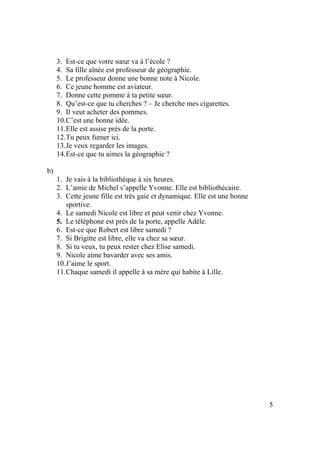 5
3. Est-ce que votre sœur va à l’école ?
4. Sa fille aînée est professeur de géographie.
5. Le professeur donne une bonne note à Nicole.
6. Ce jeune homme est aviateur.
7. Donne cette pomme à ta petite sœur.
8. Qu’est-ce que tu cherches ? – Je cherche mes cigarettes.
9. Il veut acheter des pommes.
10.C’est une bonne idée.
11.Elle est assise prés de la porte.
12.Tu peux fumer ici.
13.Je veux regarder les images.
14.Est-ce que tu aimes la géographie ?
b)
1. Je vais à la bibliothèque à six heures.
2. L’amie de Michel s’appelle Yvonne. Elle est bibliothécaire.
3. Cette jeune fille est très gaie et dynamique. Elle est une bonne
sportive.
4. Le samedi Nicole est libre et peut venir chez Yvonne.
5. Le téléphone est près de la porte, appelle Adèle.
6. Est-ce que Robert est libre samedi ?
7. Si Brigitte est libre, elle va chez sa sœur.
8. Si tu veux, tu peux rester chez Elise samedi.
9. Nicole aime bavarder avec ses amis.
10.J’aime le sport.
11.Chaque samedi il appelle à sa mère qui habite à Lille.
 