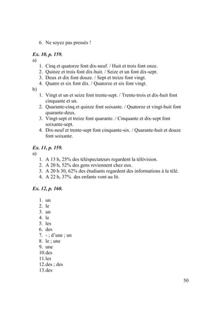 50
6. Ne soyez pas pressés !
Ex. 10, p. 159.
a)
1. Cinq et quatorze font dix-neuf. / Huit et trois font onze.
2. Quinze et trois font dix-huit. / Seize et un font dix-sept.
3. Deux et dix font douze. / Sept et treize font vingt.
4. Quatre et six font dix. / Quatorze et six font vingt.
b)
1. Vingt et un et seize font trente-sept. / Trente-trois et dix-huit font
cinquante et un.
2. Quarante-cinq et quinze font soixante. / Quatorze et vingt-huit font
quarante-deux.
3. Vingt-sept et treize font quarante. / Cinquante et dix-sept font
soixante-sept.
4. Dix-neuf et trente-sept font cinquante-six. / Quarante-huit et douze
font soixante.
Ex. 11, p. 159.
a)
1. A 13 h, 25% des téléspectateurs regardent la télévision.
2. A 20 h, 52% des gens reviennent chez eux.
3. A 20 h 30, 62% des étudiants regardent des informations à la télé.
4. A 22 h, 37% des enfants vont au lit.
Ex. 12, p. 160.
1. un
2. le
3. un
4. le
5. les
6. des
7. - ; d’une ; un
8. le ; une
9. une
10.des
11.les
12.des ; des
13.des
 