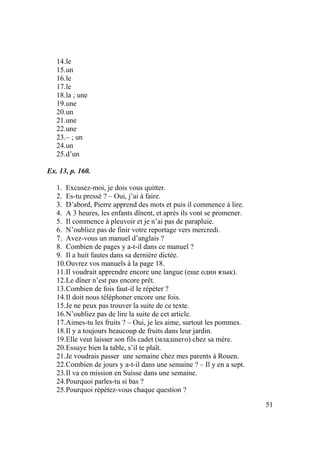 51
14.le
15.un
16.le
17.le
18.la ; une
19.une
20.un
21.une
22.une
23.– ; un
24.un
25.d’un
Ex. 13, p. 160.
1. Excusez-moi, je dois vous quitter.
2. Es-tu pressé ? – Oui, j’ai à faire.
3. D’abord, Pierre apprend des mots et puis il commence à lire.
4. A 3 heures, les enfants dînent, et après ils vont se promener.
5. Il commence à pleuvoir et je n’ai pas de parapluie.
6. N’oubliez pas de finir votre reportage vers mercredi.
7. Avez-vous un manuel d’anglais ?
8. Combien de pages y a-t-il dans ce manuel ?
9. Il a huit fautes dans sa dernière dictée.
10.Ouvrez vos manuels à la page 18.
11.Il voudrait apprendre encore une langue (еще один язык).
12.Le dîner n’est pas encore prêt.
13.Combien de fois faut-il le répéter ?
14.Il doit nous téléphoner encore une fois.
15.Je ne peux pas trouver la suite de ce texte.
16.N’oubliez pas de lire la suite de cet article.
17.Aimes-tu les fruits ? – Oui, je les aime, surtout les pommes.
18.Il y a toujours beaucoup de fruits dans leur jardin.
19.Elle veut laisser son fils cadet (младшего) chez sa mère.
20.Essuye bien la table, s’il te plaît.
21.Je voudrais passer une semaine chez mes parents à Rouen.
22.Combien de jours y a-t-il dans une semaine ? – Il y en a sept.
23.Il va en mission en Suisse dans une semaine.
24.Pourquoi parles-tu si bas ?
25.Pourquoi répétez-vous chaque question ?
 