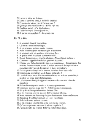 52
26.Laisse ta lettre sur la table.
27.Dans sa dernière lettre, il m’invite chez lui.
28.Combien de lettres y a-t-il dans ce mot ?
29.Quel âge a ta sœur cadette ? – Elle a sept ans.
30.Quel âge as-tu? – J’ai dix-huit ans.
31.J’ai beaucoup à faire aujourd’hui.
32.A qui est ce parapluie ? – Je ne sais pas.
Ex. 14, p. 161.
1. Je voudrais devenir journaliste.
2. Ce travail ne les intéresse pas.
3. Je ne peux pas assister à cette réunion.
4. Nous lisons toujours ses reportages avec intérêt.
5. Je voudrais voir ce spectacle encore une fois.
6. A quelle heure le concert commence-t-il?
7. Il écrit des reportages pour la rubrique « Nouvelles de culture »
8. Comment s’appelle l’émission que vous écoutez ?
9. Chaque jour Robert rencontre des gens intéressants : des critiques, des
acteurs, des metteurs en scène. Il assiste souvent à des spectacles et
prend des interviews à des acteurs et à des spectateurs.
10.Est-ce que tu sais qui est le metteur en scène de ce spectacle ?
11.Combien de spectateurs y a-t-il dans cette salle ?
12.Le soir Robert passe à la rédaction et laisse ses articles au studio ;le
speaker les lit au micro le lendemain.
13.Le lendemain François apprend une nouvelle : son ami laisse la
rédaction.
14.Il aime beaucoup son métier et le trouve passionnant.
15.Comment trouves-tu ce film ? – Je le trouve peu intéressant.
16.Il a y des scènes passionnantes dans ce film.
17.Je les rencotre souvent au coin de l’avenue de Choisy.
18.Nous rencontrons beaucoup de gens intéressants à ces conférences.
19.Beaucoup d’auditeurs aiment ses (его) reportages.
20.Il tâche de nous tenir au courant.
21.Je ne peux pas vous le dire, je ne suis pas au courant.
22.Qu’est-ce que vous savez de la vie de ce peintre ?
23.J’essaye d’être au courant de la vie culturelle du pays.
 