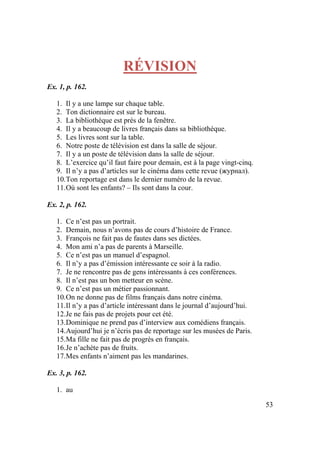 53
RÉVISION
Ex. 1, p. 162.
1. Il y a une lampe sur chaque table.
2. Ton dictionnaire est sur le bureau.
3. La bibliothèque est près de la fenêtre.
4. Il y a beaucoup de livres français dans sa bibliothèque.
5. Les livres sont sur la table.
6. Notre poste de télévision est dans la salle de séjour.
7. Il y a un poste de télévision dans la salle de séjour.
8. L’exercice qu’il faut faire pour demain, est à la page vingt-cinq.
9. Il n’y a pas d’articles sur le cinéma dans cette revue (журнал).
10.Ton reportage est dans le dernier numéro de la revue.
11.Où sont les enfants? – Ils sont dans la cour.
Ex. 2, p. 162.
1. Ce n’est pas un portrait.
2. Demain, nous n’avons pas de cours d’histoire de France.
3. François ne fait pas de fautes dans ses dictées.
4. Mon ami n’a pas de parents à Marseille.
5. Ce n’est pas un manuel d’espagnol.
6. Il n’y a pas d’émission intéressante ce soir à la radio.
7. Je ne rencontre pas de gens intéressants à ces conférences.
8. Il n’est pas un bon metteur en scène.
9. Ce n’est pas un métier passionnant.
10.On ne donne pas de films français dans notre cinéma.
11.Il n’y a pas d’article intéressant dans le journal d’aujourd’hui.
12.Je ne fais pas de projets pour cet été.
13.Dominique ne prend pas d’interview aux comédiens français.
14.Aujourd’hui je n’écris pas de reportage sur les musées de Paris.
15.Ma fille ne fait pas de progrès en français.
16.Je n’achète pas de fruits.
17.Mes enfants n’aiment pas les mandarines.
Ex. 3, p. 162.
1. au
 