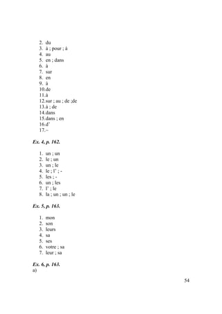 54
2. du
3. à ; pour ; à
4. au
5. en ; dans
6. à
7. sur
8. en
9. à
10.de
11.à
12.sur ; au ; de ;de
13.à ; de
14.dans
15.dans ; en
16.d’
17.–
Ex. 4, p. 162.
1. un ; un
2. le ; un
3. un ; le
4. le ; l’ ; -
5. les ; -
6. un ; les
7. l’ ; le
8. la ; un ; un ; le
Ex. 5, p. 163.
1. mon
2. son
3. leurs
4. sa
5. ses
6. votre ; sa
7. leur ; sa
Ex. 6, p. 163.
a)
 