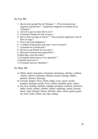 56
Ex. 9, p. 164.
1. Qui revient aujourd’hui de l’étranger ? – D’où reviennent nos
stagiaires aujourd’hui ? – Quand nos stagiaires reviennent-ils de
l’étranger ?
2. Qu’est-ce que les amis font le soir ?
3. Comment Claudine lit-elle sa leçon ?
4. Qui va faire un stage en Suisse ? – Où ces jeunes ingénieurs vont-ils
faire un stage ?
5. D’où vient cette délégation ?
6. Combien de personnes mon frère veut-t-il inviter?
7. Comment est ce boulevard ?
8. Qu’est-ce que Robert lit à ses amis ?
9. Quel jour sommes-nous aujourd’hui ?
10.Quel âge a mon fils cadet ?
11.Comment Julien trouve-t-il ce spectacle ?
12.Quelle heure est-il ?
13.Comment sont ces vêtements ?
Ex. 10, p. 165.
a) Météo, décret, désespérer, électrique, hermétique, décliner, cérébral,
vénérer, effectif, cérémonie, élément, éternel, métrage, déplier,
pénétrer, détester, télescope.
b) Cervelle, bergère, fièvre, flèche, bègue, cesse, secret, secrète,
perplexe, pastèque, perche, lèvre, cerbère, parallèle, geste, espèce.
c) Fer, fève, estafette, épithète, espiègle, perroquet, extérieur, permettre,
fidèle, ficelle, célèbre, célébrer, esthète, esthétique, mèche, mécène,
désert, règle, dérégler, brèche, ébrécher, zèbre, zébrer, guerre, guère,
ère, aérer, cèdre, cédrat, cep, cèpe, cépage.
 
