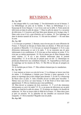57
REVISION A
Ex. 1 p. 162
1. Sur chaque table il y a une lampe. 2. Ton dictionnaire est sur le bureau. 3.
La bibliothèque est près de la fenêtre. 4. Dans sa bibliothèque il y a
beaucoup de livres français. 5. Les livres sont sur la table. 6. Notre poste de
télévision est dans la salle de séjour. 7. Dans la salle de séjour il y a un poste
de télévision. 8. L'exercice qu'il faut faire pour demain est à la page cinq. 9.
Dans cette revue il n'y a pas d'articles sur le cinéma. 10. Ton reportage est
dans le dernier numéro de la revue. 11. Où sont les enfants? — Ils sont dans
la cour.
Ex. 2 p. 162
1. Ce n'est pas un portrait. 2. Demain, nous n'avons pas de cours d'histoire de
France. 3. François ne fait pas de fautes dans ses dictées. 4. Mon ami n'a pas
de parents à Marseille. 5. Ce n'est pas un manuel d'espagnol. 6. Il n'y a pas
d'émission intéressante ce soir à la radio. 7. Je ne rencontre pas de gens
intéressants à ces conférences. 8. Il n'est pas un bon metteur en scène. 9. Ce
n'est pas un métier passionnant. 10. On ne donne pas de films français dans
notre cinéma. 11. Il n'y a pas d'article intéressant dans le journal
d'aujourd'hui. 12. Je ne fais pas de projets pour cet été. 13. Dominique ne
prend pas d'interview aux comédiens français. 14. Aujourd'hui je n'écris pas
de reportage sur les musées de Paris. 15. Ma fille ne fait pas de progrès en
français.
16. Je n'achète pas de fruits. 17. Mes enfants n'aiment pas les mandarines.
Ex. 3 p. 162
1. Leur maison se trouve au coin de la rue. 2. La clinique se trouve non loin
du métro. 3. II téléphone à Juliette pour l'inviter à notre spectacle. 4. Je
pense au reportage que je dois rédiger pour demain. 5. En été il y a beaucoup
de fleurs dans ce parc. 6. Julie s'installe devant sa table pour travailler. 7.
Mettez tous ces livres sur mon bureau. 8. II fait froid en hiver dans notre
appartement. 9. Elle ne s'intéresse pas à mes problèmes.
10. Mon devoir se compose de trois exercices. 11. Y a-t-il des émissions
intéressantes ce soir à la radio? 12. Il y a un poste de télévision sur un petit
meuble au fond de la salle de séjour. 13. II termine ses études à la faculté de
médecine. 14. Nice se trouve dans le Midi de la France. 15. Dans deux jours
je pars en mission. 16. Le plancher de ma chambre est recouvert d'une
moquette. 17. Où tu marches? Regarde sous tes pieds.
Ex. 4 p. 162
 