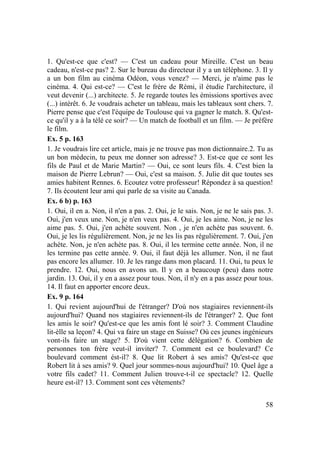 58
1. Qu'est-ce que c'est? — C'est un cadeau pour Mireille. C'est un beau
cadeau, n'est-ce pas? 2. Sur le bureau du directeur il y a un téléphone. 3. Il y
a un bon film au cinéma Odéon, vous venez? — Merci, je n'aime pas le
cinéma. 4. Qui est-ce? — C'est le frère de Rémi, il étudie l'architecture, il
veut devenir (...) architecte. 5. Je regarde toutes les émissions sportives avec
(...) intérêt. 6. Je voudrais acheter un tableau, mais les tableaux sont chers. 7.
Pierre pense que c'est l'équipe de Toulouse qui va gagner le match. 8. Qu'est-
ce qu'il y a à la télé ce soir? — Un match de football et un film. — Je préfère
le film.
Ex. 5 p. 163
1. Je voudrais lire cet article, mais je ne trouve pas mon dictionnaire.2. Tu as
un bon médecin, tu peux me donner son adresse? 3. Est-ce que ce sont les
fils de Paul et de Marie Martin? — Oui, ce sont leurs fils. 4. C'est bien la
maison de Pierre Lebrun? — Oui, c'est sa maison. 5. Julie dit que toutes ses
amies habitent Rennes. 6. Ecoutez votre professeur! Répondez à sa question!
7. Ils écoutent leur ami qui parle de sa visite au Canada.
Ex. 6 b) p. 163
1. Oui, il en a. Non, il n'en a pas. 2. Oui, je le sais. Non, je ne le sais pas. 3.
Oui, j'en veux une. Non, je n'en veux pas. 4. Oui, je les aime. Non, je ne les
aime pas. 5. Oui, j'en achète souvent. Non , je n'en achète pas souvent. 6.
Oui, je les lis régulièrement. Non, je ne les lis pas régulièrement. 7. Oui, j'en
achète. Non, je n'en achète pas. 8. Oui, il les termine cette année. Non, il ne
les termine pas cette année. 9. Oui, il faut déjà les allumer. Non, il ne faut
pas encore les allumer. 10. Je les range dans mon placard. 11. Oui, tu peux le
prendre. 12. Oui, nous en avons un. Il y en a beaucoup (peu) dans notre
jardin. 13. Oui, il y en a assez pour tous. Non, il n'y en a pas assez pour tous.
14. Il faut en apporter encore deux.
Ex. 9 p. 164
1. Qui revient aujourd'hui de l'étranger? D'où nos stagiaires reviennent-ils
aujourd'hui? Quand nos stagiaires reviennent-ils de l'étranger? 2. Que font
les amis le soir? Qu'est-ce que les amis font lé soir? 3. Comment Claudine
lit-èlle sa leçon? 4. Qui va faire un stage en Suisse? Où ces jeunes ingénieurs
vont-ils faire un stage? 5. D'où vient cette délégation? 6. Combien de
personnes ton frère veut-il inviter? 7. Comment est ce boulevard? Ce
boulevard comment ést-il? 8. Que lit Robert à ses amis? Qu'est-ce que
Robert lit à ses amis? 9. Quel jour sommes-nous aujourd'hui? 10. Quel âge a
votre fils cadet? 11. Comment Julien trouve-t-il ce spectacle? 12. Quelle
heure est-il? 13. Comment sont ces vêtements?
 