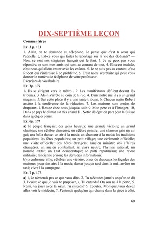 60
DIX-SEPTIÈME LEÇON
Commentaires
Ex. 3 p. 173
1. Alain, on te demande au téléphone. Je pense que c'est ta sœur qui
t'appelle. 2, Est-ce vous qui faites le reportage sur la vie des étudiants? —
Non, ce sont nos stagiaires français qui le font. 3. Je ne peux pas vous
répondre, ce sont mes amis qui sont au courant de tout, 4. Elise est malade,
c'est nous qui allons rester avec les enfants. 5. Je ne suis pas au courant, c'est
Robert qui s'intéresse à ce problème. 6, C'est notre secrétaire qui peut vous
donner le numéro de téléphone de votre professeur.
Exercices de vocabulaire
Ex. 2p. 176
1- Ils se dirigent vers le métro . 2. Les manifestants défilent devant lès
tribunes. 3. Alain s'arrête au coin de la rue. 4. Dans notre rue il y a un grand
magasin. 5. Sur cette place il y a une haute tribune. 6. Chaque matin Robert
assiste à la conférence de la rédaction. 7. Les maisons sont ornées de
drapeaux. 8. Restez chez nous jusqu'au soin 9. Mon père va à l'étranger. 10,
Dans ce pays le climat est très chaud 11. Notre délégation part pour la Suisse
dans quelques jours.
Ex. 6p. 177
a) le peuple français; des gens heureux; une grande victoire; un grand
chanteur; une célèbre danseuse; un célèbre peintre; une chanson gaie un air
gai; une belle danse; un air à la mode; un chanteur à la mode; les traditions
populaires; les fêtes populaires; un petit village; une cérémonie officielle;
une visite officielle; des hôtes étrangers; l'ancien ministre des affaires
étrangères; un ancien combattant; un pays neutre; l'hymne national; un
homme d'Etat; un Etat démocratique; le parti républicain; une revue
militaire; l'ancienne prison; les dernières informations;
b) prendre une ville; célébrer une victoire; orner de drapeaux les façades des
maisons; jouer des airs à la mode; danser jusque tard dans la nuit; arrêter un
taxi; vivre à la campagne.
Ex. 7 p. 177
a) 1, Je n'entends pas ce que vous dites, 2. Tu n'écoutes jamais ce qu'on te dit
3. Ecoute ce que je vais te proposer, 4, Tu entends? On son ne à la porte, 5.
Rémi, va jouer avec ta sœur. Tu entends? 6. Ecoutez, Monique, vous devez
allez voir le médecin, 7. J'entends quelqu'un qui chante dans la pièce à côté,
 