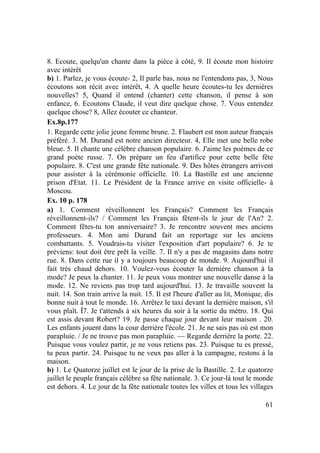 61
8. Ecoute, quelqu'un chante dans la pièce à côté, 9. Il écoute mon histoire
avec intérêt
b) 1. Parlez, je vous écoute- 2, Il parle bas, nous ne l'entendons pas, 3, Nous
écoutons son récit avec intérêt, 4. A quelle heure écoutes-tu les dernières
nouvelles? 5, Quand il entend (chanter) cette chanson, il pense à son
enfance, 6. Ecoutons Claude, il veut dire quelque chose. 7. Vous entendez
quelque chose? 8, Allez écouter ce chanteur.
Ex.8p.177
1. Regarde cette jolie jeune femme brune. 2. Flaubert est mon auteur français
préféré. 3. M. Durand est notre ancien directeur. 4, Elle met une belle robe
bleue. 5. Il chante une célèbre chanson populaire. 6. J'aime les poèmes de ce
grand poète russe. 7. On prépare un feu d'artifice pour cette belle fête
populaire. 8. C'est une grande fête nationale. 9. Des hôtes étrangers arrivent
pour assister à la cérémonie officielle. 10. La Bastille est une ancienne
prison d'Etat. 11. Le Président de la France arrive en visite officielle- à
Moscou.
Ex. 10 p. 178
a) 1. Comment réveillonnent les Français? Comment les Français
réveillonnent-ils? / Comment les Français fêtent-ils le jour de l'An? 2.
Comment fêtes-tu ton anniversaire? 3. Je rencontre souvent mes anciens
professeurs. 4. Mon ami Durand fait un reportage sur les anciens
combattants. 5. Voudrais-tu visiter l'exposition d'art populaire? 6. Je te
préviens: tout doit être prêt la veille. 7. Il n'y a pas de magasins dans notre
rue. 8. Dans cette rue il y a toujours beaucoup de monde. 9. Aujourd'hui il
fait très chaud dehors. 10. Voulez-vous écouter la dernière chanson à la
mode? Je peux la chanter. 11. Je peux vous montrer une nouvelle danse à la
mode. 12. Ne reviens pas trop tard aujourd'hui. 13. Je travaille souvent la
nuit. 14. Son train arrive la nuit. 15. Il est l'heure d'aller au lit, Monique, dis
bonne nuit à tout le monde. 16. Arrêtez le taxi devant la dernière maison, s'il
vous plaît. Î7. Je t'attends à six heures du soir à la sortie du métro. 18. Qui
est assis devant Robert? 19. Je passe chaque jour devant leur maison . 20.
Les enfants jouent dans la cour derrière l'école. 21. Je ne sais pas où est mon
parapluie. / Je ne trouve pas mon parapluie. — Regarde derrière la porte. 22.
Puisque vous voulez partir, je ne vous retiens pas. 23. Puisque tu es pressé,
tu peux partir. 24. Puisque tu ne veux pas aller à la campagne, restons à la
maison.
b) 1. Le Quatorze juillet est le jour de la prise de la Bastille. 2. Le quatorze
juillet le peuple français célèbre sa fête nationale. 3. Ce jour-là tout le monde
est dehors. 4. Le jour de la fête nationale toutes les villes et tous les villages
 