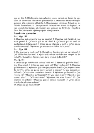 62
sont en fête. 5. Dès le matin des orchestres jouent partout, on danse, de tous
côtés on entend des rires et des plaisanteries. 6. Beaucoup d'hôtes étrangers
assistent à la cérémonie officielle. 7. Des drapeaux tricolores flottent sur les
façades des maisons. 8. Les façades des maisons sont ornées de drapeaux. 9.
Les journalistes français et étrangers qui assistent au défilé du 14 juillet à
Paris font ensuite des reportages pour leurs journaux.
Exercices de grammaire
Ex. 1 a) p. 181
1. Qu'est-ce qui occupe le mur de gauche? 2. Qu'est-ce qui s'arrête devant
notre porte? 3. Qu'est-ce qui est en fête? 4. Qu'est-ce qui est orné de
guirlandes et de lampions? 5. Qu'est-ce qui illumine le ciel? 6. Qu'est-ce qui
orne les estrades? 7.Qu'est-ce qui se trouve au milieu de la place?
Ex. 1 b) p. 181
1. Qui joue sur le boulevard? 2. Qui célèbre l'anniversaire de sa victoire? 3.
Qui défile dans les rues? 4. Qui vient assister au défilé des troupes du 14
juillet? 5. Qui célèbre l'anniversaire de la prise de la Bastille?
Ex. 2 p. 181
1. Qu'est-ce qui se trouve au coin de votre rue? 2. Qu'est-ce que vous fêtez? /
Que fêtez-vous? 3. Qu'est-ce qu'on vend ici?/ Que vend-on ici? 4. Qu'est-ce
qui l'intéresse? 5. Qu'est-ce que vous proposez de faire? / Que proposez-vous
de faire? 6. Qu'est-ce qui se trouve devant la maison? 7. Que dansent ces
enfants? / Qu'est-ce que ces enfants dansent? 8. Qu'est-ce qui l'arrête? 9. Que
recopie-t-il? / Qu'est-ce qu'il recopie? 10. Que veux-tu dire? / Qu'est-ce que
tu veux dire? 11. Qu'écoutez-vous? / Qu'est-ce que vous écoutez? 12. Que
chantent ces enfants? / Qu'est-ce que ces enfants chantent? 13. Qu'est-ce qui
orne les façades des maisons?
14. Qu'est-ce qui nous attend?
 