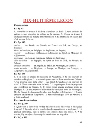 63
DIX-HUITIÈME LEÇON
Commentaires
Ex. 3p.l92
1. Versailles se trouve à dix-huit kilomètres de Paris. 2.Nous arrêtons la
voiture à une vingtaine de mètres de la maison. 3. L'école se trouve à
quelques minutes de marche de notre maison. 4. La pharmacie est à deux pas
d'ici, au coin de la rue.
Ex. 2 p. 193
arriver en Russie, au Canada, en France, en Irak, en Europe, au
Caucase;
vivre au Mexique, en Belgique, en Angleterre, en Angola;
revenir en Europe, en Russie, en Allemagne, au Brésil, ou Mexique, en
Afghanistan;
se trouver en Asie, en Europe, au Sahara, en Amérique;
aller travailler en Espagne, au Japon, en Iran, au Chili, en Afrique, au
Sahara;
envoyer une lettre en Angola, au Brésil, en Allemagne, en Crimée;
rester un mois en Belgique, en Europe, au Mexique, au Portugal, en
Angleterre, en Afghanistan.
Ex. 3 p. 193
1. Il va faire ses études de médecine en Angleterre. 2. Je vais souvent en
mission en Belgique. 3. Je voudrais passer une ou deux semaines en Crimée.
4. Où envoyez-vous cette lettre? —Au Brésil. 5. Quels pays se trouvent en
Asie? 6. Nous avons des amis en Italie. 7. Les géologues français préparent
une expédition au Sahara. 8. Il pense rester encore quelques mois au
Mexique. 9. On me propose d'aller travailler quelques mois en Allemagne.
10. Au Canada les langues officielles sont l'anglais et le français. 11. Je dois
envoyer ces lettres en Angleterre. 12. Je ne voudrais pas vivre en Afrique, il
y fait trop chaud.
Exercices de vocabulaire
Ex. 4 b) p. 199
1 .Quelle est la date de la rentrée des classes dans les écoles et les lycées
français? 2. Demain, c'est la rentrée dans le secondaire et le supérieur. 3. Le
premier septembre, c'est la rentrée des classes dans nos écoles. 4. A la
rentrée, il y a toujours beaucoup de monde dans les magasins.
Ex. 6 c) p. 199
 