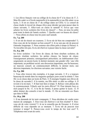 64
1. Les élèves français vont au collège de la classe de 6e
à la classe de 3e
, 2.
Mon fils cadet va à l'école maternelle (à la maternelle) et ma fille aînée va au
lycée, 3. Il est en classe de 3e
du collège (dans un CES). 4, Le conseil de
classe étudie le travail de chaque élève pour décider qui peut passer dans la
classe suivante, 5. Allez-vous en classe le samedi? 6. Est-ce que vous
achetez les livres scolaires (les livres de classe)? — Non, on nous les prête
pour toute la durée de l'année scolaire. 7. Quelles sont vos heures de classe?
— Nous allons en classe tous les jours sauf samedi.
Ex. 7 p. 200
1. Il est sûr de réussir ses examens. 2. Es-tu sûr de bien me comprendre? 3,
Etes-vous sûr de lui donner un bon conseil? 4. Je ne suis pas sûr de pouvoir
t'attendre longtemps. 5. Nous sommes sûrs d'être prêts à temps (à l'heure). 6.
Tu travailles très peu. Es-tu sûr d'arriver à passer dans la classe suivante?
Ex. 8 p. 200
les livres scolaires / les livres de classe; de bons résultats scolaires; de
mauvais résultats scolaires; les petites classes; les heures de classe;
l'enseignement primaire; renseignement préscolaire; un établissement d'en-
seignement; un ancien lycée; le dernier moment; une grande ville / une ville
importante; un problème social; une discussion importante; une fin heureuse;
un mauvais conseil; un commencement difficile; le dernier mois; une
décision importante; les élections suivantes; une victoire facile.
Ex. 9 p. 200
1. Vous allez trouvez des exemples, à la page suivante. 2. Il y a toujours
beaucoup de monde dans les magasins quelques jours avant la rentrée 3. Son
fils va en classe dans un lycée de Paris. 4. Il enseigne l'anglais aux élèves de
la classe de seconde.5. A la rentrée, ma fille aînée va aller au collège. 6. Il
revient à la mi-mars. 7. II faut tout faire à temps. 8. Relisez votre phrase dès
le commencement. 9.QueIs sont les mois d'hiver? 10. Pour demain lisez ce
récit jusqu'à la fin. 11. A la fin de l'année, il pense quitter le lycée. 12. Il
adore donner des conseils à tout le monde. 13. On ne rencontre ces fleurs
que dans le Midi.
Ex. 10 p. 200
1. Il me demande de lui tenir compagnie. 2. Nous décidons de vendre notre
maison de campagne. 3. Etes-vous sûr d'arriver à un bon résultat? 4. Etes-
vous sûr de votre victoire? 5. Je ne te conseille pas de l'écouter. 6. Il m'est
difficile de vous répondre en ce moment. 7. Es-tu sûr de pouvoir tout
terminer à temps? 8. Pensez-vous avoir le temps de lire tout ceci? 9.
Téléphonez-moi avant de sortir.
 