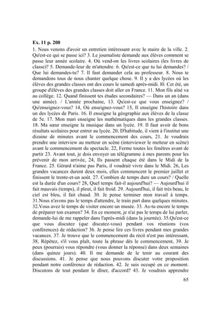 65
Ex. 11 p. 200
1. Nous venons d'avoir un entretien intéressant avec le maire de la ville. 2.
Qu'est-ce qui se passe ici? 3. Le journaliste demande aux élèves comment se
passe leur année scolaire. 4. Où vend-on les livres scolaires (les livres de
classe)? 5. Demande-leur de m'attendre. 6. Qu'est-ce que tu lui demandes? /
Que lui demandes-tu? 7. Il faut demander cela au professeur. 8. Nous te
demandons tous de nous chanter quelque chose. 9. Il y a des lycées où les
élèves des grandes classes ont des cours le samedi après-midi. l0. Cet été, un
groupe d'élèves des grandes classes doit aller en France. 11. Mon fils aîné va
au collège. 12. Quand finissent tes études secondaires? — Dans un an (dans
une année). / L'année prochaine, 13. Qu'est-ce que vous enseignez? /
Qu'enseignez-vous? 14, Où enseignez-vous? 15, Il enseigne l'histoire dans
un des lycées de Paris. 16. Il enseigne la géographie aux élèves de la classe
de 5e. 17. Mon mari enseigne les mathématiques dans les grandes classes.
18. Ma sœur enseigne la musique dans un lycée. 19. Il faut avoir de bons
résultats scolaires pour entrer au lycée. 20, D'habitude, il vient à l'institut une
dizaine de minutes avant le commencement des cours, 21. Je voudrais
prendre une interview au metteur en scène (interviewer le metteur en scène)
avant le commencement du spectacle. 22, Ferme toutes les fenêtres avant de
partir 23. Avant tout, je dois envoyer un télégramme à mes parents pour les
prévenir de mon arrivée, 24, Ils passent chaque été dans le Midi de la
France. 25. Gérard n'aime pas Paris, il voudrait vivre dans le Midi. 26, Les
grandes vacances durent deux mois, elles commencent le premier juillet et
finissent le trente-et-un août. 27. Combien de temps dure un cours? / Quelle
est la durée d'un cours? 28, Quel temps fait-il aujourd'hui? — Aujourd'hui il
fait mauvais (temps), il pleut, il fait froid. 29. Aujourd'hui, il fait très beau, le
ciel est bleu, il fait chaud. 30. Je pense terminer mon travail à temps.
31.Nous n'avons pas le temps d'attendre, le train part dans quelques minutes.
32.Vous avez le temps de visiter encore un musée. 33. As-tu encore le temps
de préparer ton examen? 34. En ce moment, je n'ai pas le temps de lui parler,
demande-lui de me rappeler dans l'après-midi (dans la journée). 35.Qu'est-ce
que vous discutez (que discutez-vous) pendant vos réunions (vos
conférences) de rédaction? 36. Je pense lire ces livres pendant mes grandes
vacances. 37. Je trouve que le commencement du récit n'est pas intéressant,
38, Répétez, s'il vous plaît, toute la phrase dès le commencement, 39. Je
peux (pourrais) vous répondre (vous donner la réponse) dans deux semaines
(dans quinze jours). 40. Il me demande de le tenir au courant des
discussions. 41. Je pense que nous pouvons discuter votre proposition
pendant notre conférence de rédaction. 42. Je suis occupé en ce moment.
Discutons de tout pendant le dîner, d'accord? 43. Je voudrais apprendre
 