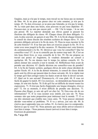 66
l'anglais, mais je n'ai pas le temps, mon travail ne me laisse pas un moment
de libre. 44. Je ne peux pas passer chez toi cette semaine, je n'ai pas le
temps. 45. Tu dois m'excuser, je ne peux pas t'attendre, je n'ai pas le temps.
46. Le train part dans une heure, nous pouvons ne pas nous dépêcher. 47.
Excusez-moi, je ne suis pas encore prêt. — Oh ! J'ai le temps. / Je ne suis
pas pressé. 48. Le reporter demande aux élèves quand se passent les
élections des délégués de classe. 49. Chaque classe élit deux délégués. Ce
sont, le plus souvent, un garçon et une fille. 50. A la fin de chaque trimestre,
le conseil de classe discute des résultats scolaires de chaque élève. 51. Les
premiers délégués arrivent à la fin du mois. 52. Peux-tu nous raconter la fin
de cette histoire? 53. Il ne faut pas faire cet exercice jusqu'à la fin. 54. Il va
rester avec nous jusqu'à la fin des vacances. 55. Racontez-moi votre histoire
du commencement à la fin. 56. Qu'est-ce que vous lui conseillez?/ Que lui
conseillez-vous? 57. Je ne te conseille pas de rentrer trop tard- 58, C'est un
très beau (bon) livre, je vous conseille de le lire. 59. On me propose un
travail (un poste) en Angleterre, Je voudrais demander un conseil à
quelqu'un. 60, Tu me donnes tout le temps les mêmes conseils. 61. Tu
adores donner des conseils à tout le monde. 62. Réfléchissez bien avant de
prendre une décision. 63 .Quelle décision me conseillez-vous de prendre?
64. A la fin de l'année scolaire, quelques élèves de notre classe décident de
quitter l'école. 65. A la fin du dernier trimestre, le conseil de classe décide
quels sont les élèves qui passent dans la classe suivante. 66. Je te répète tout
le temps qu'il faut corriger toutes les fautes avant de faire le devoir suivant.
67. Quel est le son suivant? Prononcez-le, s'il vous plaît. 68. Il vous est
facile de gagner le match. 69. Ces exercices . ne demandent pas beaucoup de
temps, ils sont très faciles. 70. Il dit qu'il lui est difficile de retenir toutes les
expressions. 71. Il n'est pas facile d'apprendre une langue étrangère, n'est-ce
pas? 72. En ce moment, il m'est difficile de prendre une décision. 73.
Passons chez Roger, je suis sûr qu'il est chez lui. 74; Etes-vous sûr de ces
informations? 75. Il va vous écouter avec intérêt, j'en suis sûr. 76. Nous
sommes sûrs que notre proposition peut intéresser tout le monde. 77. Il va
me dire sûrement que j'oublie mes vieux amis. 78. Vous pouvez sûrement
décider vous-même ce problème. 79. Il va y arriver, j'en suis sûr. 80. Je
n'arrive pas à apprendre tous ces verbes. 81. Je n'arrive pas à te comprendre.
Qu'est-ce que tu veux? 82. Nous pensons que nous allons arriver (réussir) à
tout faire à temps. / Nous pensons réussir (arriver) à tout faire à temps.
Exercices de grammaire
Ex. 7 a) p. 211
 