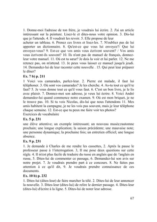 67
1. Donne-moi l'adresse de ton frère, je voudrais lui écrire. 2. J'ai un article
intéressant sur la peinture. Lisez-le et dites-nous votre opinion. 3. Dis-lui
que je l'attends. 4. Il voudrait les revoir. 5. Elle propose de leur
acheter un tableau. 6. Prenez ces livres et lisez-les. 7. N'oubliez pas de lui
apporter un dictionnaire. 8. Qu'est-ce que vous lui envoyez?/ Que lui
envoyez-vous? 9. Est-ce que vos amis vous écrivent souvent? / Vos amis
vous écrivent-ils souvent? 10. Ils n'ont pas de manuel de français, donnez-
leur votre manuel. 11. Où est ta sœur? Je dois la voir et lui parler. 12. Ne me
retenez pas, on m'attend. 13. Je peux vous laisser ce manuel jusqu'à jeudi.
14. Demandez-lui de leur raconter cette nouvelle . 15. Qui peut leur préparer
le dîner?
Ex. 7 b) p. 211
1 Voici vos camarades, parlez-leur. 2. Pierre est malade, il faut lui
téléphoner. 3. Où sont vos camarades? Je les cherche. 4. As-tu tout ce qu'il te
faut? 5. Je vous donne tout ce qu'il vous faut. 6. C'est un bon livre, je le lis
avec plaisir. 7. Donnez-moi son adresse, je veux lui écrire. 8. Voici André
demandez-lui quand commence notre examen. 9. Où est mon briquet, je ne
le trouve pas. 10. Si tu vois Nicolas, dis-lui que nous l'attendons 11. Mes
amis habitent la campagne, je ne les vois pas souvent, mais je leur téléphone
chaque semaine. 12. Est-ce que tu peux me faire voir tes photos?
Exercices de vocabulaire
Ex. 5 p. 231
une élève attentive; un exemple intéressant; un nouveau musée;rautomne
prochain; une longue explication; la saison précédente; une mauvaise note;
une personne dynamique; la prochaine fois; un entretien officiel; une longue
absence.
Ex. 9 p. 231
1. Je demande à Charles de me rendre les cassettes, 2. Après la pause le
professeur passe à 1'interrogation. 3, Il me pose deux questions sur cette
règle. 4. Il m'est plus facile de traduire du russe en anglais que de /'anglais en
russe, 5. Dites-lui de commenter ce passage, 6. Demandez-lui son avis sur
notre projet. 7. Je voudrais prendre part à ce concours. 8. Ne faites pas
attention à ce qu'il dit, 9. Je voudrais prendre connaissance de ces
documents.
Ex. 10 b) p. 232
1. Dites-lui (dites-leur) de faire marcher la télé. 2. Dites-lui de leur annoncer
la nouvelle. 3. Dites-leur (dites-lui) de relire le dernier passage. 4. Dites-leur
(dites-lui) d'écrire à la ligne. 5. Dites-lui de noter leur adresse.
 