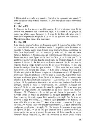 68
6. Dites-lui de reprendre son travail. / Dites-leur de reprendre leur travail. 7.
Dites-lui (dites-leur) de faire attention. 8. Dites-leur (dites-lui) de reproduire
ce texte.
Ex. 10 d) p. 232
1. Dites-lui de leur envoyer un télégramme. 2. Le professeur nous dit de
trouver des exemples sur la nouvelle règle. 3. La mère dit au garçon de
ranger ses affaires dans l'armoire. 4. Il nous dit de descendre plus vite. 5.
Dites-lui d'emporter le parapluie. 6. Je lui dis de prévenir tout le monde. 7.
Ma mère me dit de passer à la pharmacie.
Ex. 11 p. 232
1. Je fais des cours d'histoire en deuxième année. 2. Aujourd'hui je fais (j'ai)
un cours de littérature en troisième année. 3. Je préfère faire les cours en
matinée. 4. Quand avons-nous demain notre cours d'histoire, en matinée ou
bien dans l'après-midi? — Un moment, je vais voir, je viens de noter
l'emploi du temps. 5. Je suis occupé en ce moment, appelle-moi en soirée. 6.
Est-ce que mon nom figure sur la liste? — Non, je ne le vois pas. 7. La
conférence doit avoir lieu dans la grande salle du premier étage. 8. Il vient
toujours à l'heure. 9, Tu fais tout au dernier moment. 10. Je vois que tu
regardes tout le temps la télé au lieu de lire ou de travailler, 11. J'ai une
leçon de musique deux fois par semaine. 12. Mon amie fait ses études à
l'université à la faculté des lettres. 13. Elle aime la langue française elle
l'étudie avec plaisir. 14. Prenez vos places, la leçon commence. 15. Quand le
professeur entre, les étudiants se lèvent pour le saluer, 16, Aujourd'hui, nous
sommes seulement quatre, deux élèves sont absents (deux personnes sont
absentes ), 17. Qui est absent aujourd'hui? —Aujourd'hui, tout le monde est
présent. 18. Le professeur commence par rendre aux étudiants les devoirs
corrigés, ensuite il passe à l'interrogation, 19. Comment expliquer son
absence? 20. Je ne sais pas où elle travaille à présent. 21. Je ne veux pas
écouter tes explications. 22, Demandez-lui de nous laisser son manuel
d'histoire. 23. D'habitude, elle ne fait pas de fautes de grammaire. 24.
Révisez toutes les règles de grammaire de la leçon précédente. 25. Il faut
faire beaucoup d'exercices pour bien assimiler cette règle. 26. Ce texte se
trouve à la page précédente. 27, Je relis la leçon précédente. 28, Sonnez, s'il
vous plaît, à la porte suivante, 29. Vous allez trouvez cet exercice à la page
suivante. 30, Pouvez-vous citer encore un exemple? 31, Je peux citer encore
quelques exemples sur cette règle. 32. Elle s'arrête de temps en temps pour
se reposer un peu. 33. Je ne vais pas chercher midi à quatorze heures, je
pense que je vais suivre le conseil de mon ami. 34, Je te conseille de suivre
l'exemple de ton frère aîné. 35, Elle fait beaucoup de fautes parce qu'elle
 