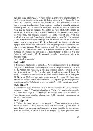 69
n'est pas assez attentive. 36. Je vous écoute et même très attentivement. 37.
Ne faites pas attention à ces mots. 38, Faites attention à 1'orthographe de ce
verbe. 39. Attention, l'eau est très chaude. 40. Lisez lentement, tâchez de
bien prononcer tous les sons. 41. Je voudrais vous lire la nouvelle traduction
de cette poésie. ,42. Je trouve qu'il est plus facile de traduire du français en
russe que du russe en français. 43. Notez, s'il vous plaît, votre emploi dû
temps. 44. Je vous attends la semaine prochaine, lundi ou mercredi, notez,
s'il vous plaît, ma nouvelle adresse. 45. Notre concert doit avoir lieu
vendredi prochain. 46. Combien de minutes dure la pause? 47. Un moment,
je vais noter votre numéro de téléphone. 48. Prenez vos cahiers et notez le
travail pour le cours suivant. 49. Notre laboratoire de langue est très bien
équipé: nous avons des ordinateurs, des magnétophones à cassettes, des
micros et des casques. Nous pouvons y voir des films, et travailler sur
ordinateur. 50. D'habitude, avant la projection du film, le professeur nous
explique les expressions difficiles. 51. Fais marcher la radio, il y a une
émission intéressante. 52. Je voudrais prendre connaissance de votre
nouveau projet.
Exercices de grammaire
Ex, 11 p. 239
1. Nous nous réunissons le samedi. 2. Vous intéressez-vous à la littérature
française? 3. Installe-toi devant (à) cette table. 4. A quelle heure te couches-
tu? 5. Pendant les vacances, je me lève toujours tard. 6. Réveille-toi plus
vite, il est déjà tard. 7. Tu t'entraînes peu. 8. Adressez-vous à Robert , lui
aussi, il s'intéresse à cette question. 9. Notre train ne s'arrête pas à cette gare.
10. Ne vous dépêchez pas, nous avons encore le temps. 11. Nous nous
arrêtons au coin de la rue pour l'attendre. 12. Je pense (je trouve) que vous
vous trompez. 13. Te baignes-tu souvent en été? 14. Où vous dirigez-vous?
Ex. 12 a) p. 240
1. Aimez-vous vous promener seul? 2. Je vous comprends, vous pouvez ne
pas vous excuser, 3. Tu dois te dépêcher. 4. Tâchez de vous coucher plus tôt;
5. Allons nous baigner ! 6. Monique, tu oublies de te laver les mains. 7.
Nous devons nous entraîner chaque jour. 8. Il vous faut vous adresser au
bureau d'information.
Ex. 12 b) p. 240
1. Tâchez de vous coucher avant minuit. 2. Vous pouvez vous peigner
devant ce miroir. 3. Nous pouvons nous installer devant (à ) cette table. 4.
Vous devez vous adresser au rédacteur. 5. Je vous conseille de vous reposer
avant le déjeuner. 6. Nous allons nous baigner. 7. Nous préférons nous
 