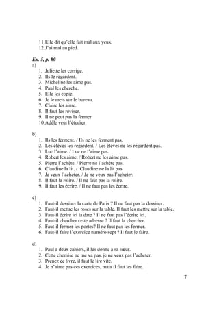 7
11.Elle dit qu’elle fait mal aux yeux.
12.J’ai mal au pied.
Ex. 5, p. 80
a)
1. Juliette les corrige.
2. Ils le regardent.
3. Michel ne les aime pas.
4. Paul les cherche.
5. Elle les copie.
6. Je le mets sur le bureau.
7. Claire les aime.
8. Il faut les réviser.
9. Il ne peut pas la fermer.
10.Adèle veut l’étudier.
b)
1. Ils les ferment. / Ils ne les ferment pas.
2. Les élèves les regardent. / Les élèves ne les regardent pas.
3. Luc l’aime. / Luc ne l’aime pas.
4. Robert les aime. / Robert ne les aime pas.
5. Pierre l’achète. / Pierre ne l’achète pas.
6. Claudine la lit. / Claudine ne la lit pas.
7. Je veux l’acheter. / Je ne veux pas l’acheter.
8. Il faut la relire. / Il ne faut pas la relire.
9. Il faut les écrire. / Il ne faut pas les écrire.
c)
1. Faut-il dessiner la carte de Paris ? Il ne faut pas la dessiner.
2. Faut-il mettre les roses sur la table. Il faut les mettre sur la table.
3. Faut-il écrire ici la date ? Il ne faut pas l’écrire ici.
4. Faut-il chercher cette adresse ? Il faut la chercher.
5. Faut-il fermer les portes? Il ne faut pas les fermer.
6. Faut-il faire l’exercice numéro sept ? Il faut le faire.
d)
1. Paul a deux cahiers, il les donne à sa sœur.
2. Cette chemise ne me va pas, je ne veux pas l’acheter.
3. Prenez ce livre, il faut le lire vite.
4. Je n’aime pas ces exercices, mais il faut les faire.
 
