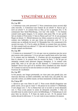 71
VINGTIÈME LEÇON
Commentaires
Ex. 1 p. 253
1, Connaissez-vous cette personne? 2. Nous connaissons (nous savons) déjà
cette nouvelle. 3. Connaissez-vous l'auteur de cet article? 4. Sais-tu qui a
écrit cet article? 5. Je connais bien ce film, je l'ai vu quelques fois. 6. Ils
connaissent bien Saint-Pétersbourg, c'est leur ville natale. 7. Cet homme
connaît (sait) quatre langues. 8, Je connais cette jeune fille. Je sais qu'elle
fait ses études à l'Université, 9. Sais-tu l'heure qu'il est? 10. Je sais pourquoi
Roger est absent. 11. Michel demeure rue Arbat, connais-tu cette rue? 12. Tu
connais mes habitudes, tu sais que j'aime me promener seul. 13. Je ne
connais pas sa méthode de travail 14. Demandez-leur s'ils connaissent (s'ils
savent) son nom, 15, C'est le cahier de Michel, je connais bien son écriture.
16. Qui connaît (sait) son adresse? 17. Qui sait où demeure Jean? 18, Tout le
monde connaît son héroïsme.
Ex. 2 p. 253
1. Connais-tu ce monument? 2. Je vois que vous ne connaissez pas (ne savez
pas) encore cette expression. 3, Je ne sais pas à quelle heure arrive leur train,
4. Je connais mal ses habitudes. 5. L'homme qui m'a accompagné connaît
bien le chemin. 6. Je connais bien les musées de Paris. 7. On dit que cet
interprète connaît (sait) plusieurs langues étrangères. 8. Je connais cette
jeune fille, mais je ne sais pas où elle demeure. 9. Connaissez-vous cet
étudiant? Savez-vous qu'il est le meilleur élève (étudiant) de notre faculté?
10. Connais-tu (sais-tu) le nom du metteur en scène de cette pièce?
Exercices de vocabulaire
Ex. 3 p. 257
la fois passée; une longue promenade; un vieux parc;.une grande joie; une
mauvaise décision; un hôtel confortable; une haute tour; une petite île; une
nouvelle voiture; un célèbre musée; un beau monument; la bonne adresse
Ex. 5 a) p. 257
1. Qu'est-ce que vous faites le soir? 2. Nous avons décidé d'organiser une
petite soirée, est-ce que tu viens? 3. Où passes-tu tes soirées? 4. D'habitude,
il sort chaque soir, 5. J'ai vu Simon hier soir et on doit se revoir dimanche
soir. 6. Nous avons passés la soirée de dimanche ensemble. 7. Hier j'ai
travaillé toute la soirée (tout le soir) à la bibliothèque. 8. N'attends pas le soir
pour faire tes devoirs. 9. Il fume du matin au soir. 10. Ils passent leurs
soirées devant la télévision. 11. Le soir vient et nous rentrons à la maison.
 