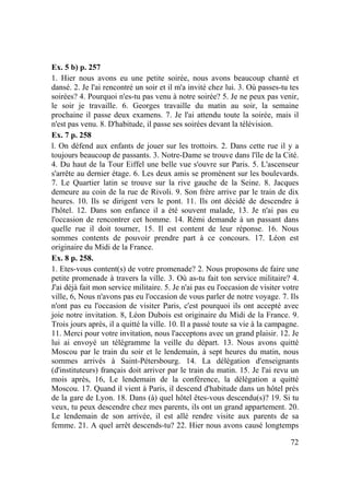 72
Ex. 5 b) p. 257
1. Hier nous avons eu une petite soirée, nous avons beaucoup chanté et
dansé. 2. Je l'ai rencontré un soir et il m'a invité chez lui. 3. Où passes-tu tes
soirées? 4. Pourquoi n'es-tu pas venu à notre soirée? 5. Je ne peux pas venir,
le soir je travaille. 6. Georges travaille du matin au soir, la semaine
prochaine il passe deux examens. 7. Je l'ai attendu toute la soirée, mais il
n'est pas venu. 8. D'habitude, il passe ses soirées devant la télévision.
Ex. 7 p. 258
l. On défend aux enfants de jouer sur les trottoirs. 2. Dans cette rue il y a
toujours beaucoup de passants. 3. Notre-Dame se trouve dans l'île de la Cité.
4. Du haut de la Tour Eiffel une belle vue s'ouvre sur Paris. 5. L'ascenseur
s'arrête au dernier étage. 6. Les deux amis se promènent sur les boulevards.
7. Le Quartier latin se trouve sur la rive gauche de la Seine. 8. Jacques
demeure au coin de la rue de Rivoli. 9. Son frère arrive par le train de dix
heures. 10. Ils se dirigent vers le pont. 11. Ils ont décidé de descendre à
l'hôtel. 12. Dans son enfance il a été souvent malade, 13. Je n'ai pas eu
l'occasion de rencontrer cet homme. 14. Rémi demande à un passant dans
quelle rue il doit tourner, 15. Il est content de leur réponse. 16. Nous
sommes contents de pouvoir prendre part à ce concours. 17. Léon est
originaire du Midi de la France.
Ex. 8 p. 258.
1. Etes-vous content(s) de votre promenade? 2. Nous proposons de faire une
petite promenade à travers la ville. 3. Où as-tu fait ton service militaire? 4.
J'ai déjà fait mon service militaire. 5. Je n'ai pas eu l'occasion de visiter votre
ville, 6, Nous n'avons pas eu l'occasion de vous parler de notre voyage. 7. Ils
n'ont pas eu l'occasion de visiter Paris, c'est pourquoi ils ont accepté avec
joie notre invitation. 8, Léon Dubois est originaire du Midi de la France. 9.
Trois jours après, il a quitté la ville. 10. Il a passé toute sa vie à la campagne.
11. Merci pour votre invitation, nous l'acceptons avec un grand plaisir. 12. Je
lui ai envoyé un télégramme la veille du départ. 13. Nous avons quitté
Moscou par le train du soir et le lendemain, à sept heures du matin, nous
sommes arrivés à Saint-Pétersbourg. 14. La délégation d'enseignants
(d'instituteurs) français doit arriver par le train du matin. 15. Je l'ai revu un
mois après, 16, Le lendemain de la conférence, la délégation a quitté
Moscou. 17. Quand il vient à Paris, il descend d'habitude dans un hôtel près
de la gare de Lyon. 18. Dans (à) quel hôtel êtes-vous descendu(s)? 19. Si tu
veux, tu peux descendre chez mes parents, ils ont un grand appartement. 20.
Le lendemain de son arrivée, il est allé rendre visite aux parents de sa
femme. 21. A quel arrêt descends-tu? 22. Hier nous avons causé longtemps
 