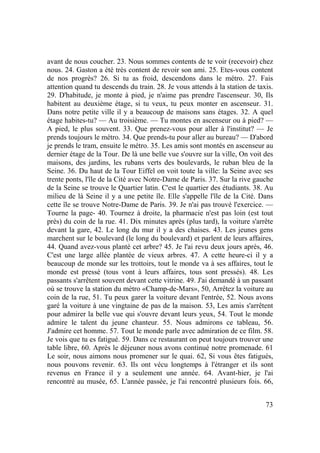 73
avant de nous coucher. 23. Nous sommes contents de te voir (recevoir) chez
nous. 24. Gaston a été très content de revoir son ami. 25. Etes-vous content
de nos progrès? 26. Si tu as froid, descendons dans le métro. 27. Fais
attention quand tu descends du train. 28. Je vous attends à la station de taxis.
29. D'habitude, je monte à pied, je n'aime pas prendre l'ascenseur. 30, Ils
habitent au deuxième étage, si tu veux, tu peux monter en ascenseur. 31.
Dans notre petite ville il y a beaucoup de maisons sans étages. 32. A quel
étage habites-tu? — Au troisième. — Tu montes en ascenseur ou à pied? —
A pied, le plus souvent. 33. Que prenez-vous pour aller à l'institut? — Je
prends toujours le métro. 34. Que prends-tu pour aller au bureau? — D'abord
je prends le tram, ensuite le métro. 35. Les amis sont montés en ascenseur au
dernier étage de la Tour. De là une belle vue s'ouvre sur la ville, On voit des
maisons, des jardins, les rubans verts des boulevards, le ruban bleu de la
Seine. 36. Du haut de la Tour Eiffel on voit toute la ville: la Seine avec ses
trente ponts, l'île de la Cité avec Notre-Dame de Paris. 37. Sur la rive gauche
de la Seine se trouve le Quartier latin. C'est le quartier des étudiants. 38. Au
milieu de là Seine il y a une petite île. Elle s'appelle l'île de la Cité. Dans
cette île se trouve Notre-Dame de Paris. 39. Je n'ai pas trouvé l'exercice. —
Tourne la page- 40. Tournez à droite, la pharmacie n'est pas loin (est tout
près) du coin de la rue. 41. Dix minutes après (plus tard), la voiture s'arrête
devant la gare, 42. Le long du mur il y a des chaises. 43. Les jeunes gens
marchent sur le boulevard (le long du boulevard) et parlent de leurs affaires,
44. Quand avez-vous planté cet arbre? 45. Je l'ai revu deux jours après, 46.
C'est une large allée plantée de vieux arbres. 47. A cette heure-ci il y a
beaucoup de monde sur les trottoirs, tout le monde va à ses affaires, tout le
monde est pressé (tous vont à leurs affaires, tous sont pressés). 48. Les
passants s'arrêtent souvent devant cette vitrine. 49. J'ai demandé à un passant
où se trouve la station du métro «Champ-de-Mars», 50, Arrêtez la voiture au
coin de la rue, 51. Tu peux garer la voiture devant l'entrée, 52. Nous avons
garé la voiture à une vingtaine de pas de la maison. 53, Les amis s'arrêtent
pour admirer la belle vue qui s'ouvre devant leurs yeux, 54. Tout le monde
admire le talent du jeune chanteur. 55. Nous admirons ce tableau, 56.
J'admire cet homme. 57. Tout le monde parle avec admiration de ce film. 58.
Je vois que tu es fatigué. 59. Dans ce restaurant on peut toujours trouver une
table libre, 60. Après le déjeuner nous avons continué notre promenade. 61
Le soir, nous aimons nous promener sur le quai. 62, Si vous êtes fatigués,
nous pouvons revenir. 63. Ils ont vécu longtemps à l'étranger et ils sont
revenus en France il y a seulement une année. 64. Avant-hier, je l'ai
rencontré au musée, 65. L'année passée, je l'ai rencontré plusieurs fois. 66,
 