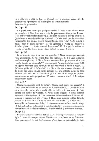 74
La conférence a déjà eu lieu. — Quand? — La semaine passée. 67. Le
téléphone ne répond pas. Tu es sûr que c'est le bon numéro?
Exercices de grammaire
Ex. 13 p. 266
1. Il a quitté cette ville il y a quelques années. 2. Nous avons discuté toutes
les nouvelles. 3. Tout le monde a visité l'exposition des tableaux de Picasso.
4. Ils ont voyagé pendant tout l'été. 5. Ils n'ont pas assisté à notre réunion, 6.
Quand ont-ils passé leur dernier examen? 7. Où vos amis ont-ils passé leurs
vacances? 8. Qui n'a pas trouvé d'exemples sur cette règle? 9, As-tu noté le
travail pour le cours suivant? 10. J'ai demandé à Pierre de traduire la
dernière phrase. 11. As-tu ramassé les cahiers? 12, Il a garé la voiture au
coin de la rue. 13. Ils ont marqué deux buts et ont gagné le match,
Ex. 21 p. 268
1. Je lui ai écrit, mais il ne m'a pas répondu. 2, Nous n'avons pas compris
votre explication. 3, J'ai retenu tous les exemples. 4. Il a vécu quelques
années en Angleterre. 5. Elle a été très contente de sa promenade. 6, Avez-
vous lu la suite de cet article? 7. Excusez-moi, j'ai confondu les pages. 8, Ils
ont appris par cœur cette leçon, 9. Je n'ai pas réussi à parler à Roger. 10,
Qu'est-ce qu'il a dit? / Qu'a-t-ildit? 11. Elle a mis son nouveau chapeau. 12.
Ils n'ont pas voulu suivre notre conseil. 13. J'ai attendu deux ou trois
minutes, pas plus. 14. Excusez-moi, je n'ai pas eu le temps de prendre
connaissance de votre proposition, 15, As-tu retenu son nom? 16. Je n'ai pas
fait attention à cela,
Ex. 5 p. 269
1. Quand vos parents sont-ils partis? / Quand sont partis vos parents? 2.
Claire n'est pas venue, on dit qu'elle est tombée malade, 3, Quand ma sœur
est rentrée du bureau (du travail), elle est allée voir son amie. 4. Cette
famille est venue du Canada. 5, Nous avons déjeuné et nous sommes
revenus à la bibliothèque. 6. Il est devenu un célèbre écrivain. 7. Je suis né à
Moscou et ma sœur est née à Toula. 8. Hier, nous sommes restés à l'institut
jusqu'à six heures. 9. La mère de mon ami est morte il y a deux ans. 10.
Notre ville est devenue très belle, 11. Nous sommes montés au dernier étage,
12. J'ai mal au bras (à la main), je suis tombée. 13, Nous sommes descendus
au vestibule. 14, Ne les attendez pas, ils sont partis il y a quelques minutes.
Ex. 5p. 272
1. Nous avons beaucoup travaillé hier. 2. J'ai trouvé peu d'exemples sur cette
règle. 3. Nous n'avons pas encore fait cet exercice. 4. Nous avons fait encore
deux exercices. 5. Ils ont fait beaucoup d'exercices sur cette règle. 6. Cette
 
