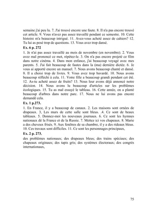 75
semaine j'ai peu lu. 7. J'ai trouvé encore une faute. 8. Il n'a pas encore trouvé
cet article. 9. Vous n'avez pas assez travaillé pendant ce semestre. 10. Cette
histoire m'a beaucoup intrigué. 11. Avez-vous acheté assez de cahiers? 12.
Tu lui as posé trop de questions. 13. Vous avez trop dansé.
Ex. 6 p. 272
1. Je n'ai pas assez travaillé au mois de novembre (en novembre). 2. Vous
avez mal prononcé ce mot, répétez-le. 3. On n'a pas encore projeté ce film
dans notre cinéma. 4. Dans mon enfance, j'ai beaucoup voyagé avec mes
parents. 5. J'ai fait beaucoup de fautes dans la (ma) dernière dictée. 6. Je
vous ai apporté encore un manuel. 7. Nous avons beaucoup chanté et dansé.
8. Il a choisi trop de livres. 9. Vous avez trop bavardé. 10. Nous avons
beaucoup réfléchi à cela. 11. Votre fille a beaucoup grandi pendant cet été.
12. As-tu acheté assez de fruits? 13. Nous leur avons déjà annoncé notre
décision. 14. Nous avons lu beaucoup d'articles sur les problèmes
écologiques. 15. Tu as mal essuyé le tableau. 16. Cette année, on a planté
beaucoup d'arbres dans notre parc. 17. Nous ne lui avons pas encore
demandé cela.
Ex. 1 p.273.
1. En France, il y a beaucoup de canaux. 2. Les maisons sont ornées de
drapeaux. 3, Les murs de cette salle sont bleus. .4. Ce sont de beaux
tableaux. 5. Donnez-moi les nouveaux journaux. 6. Ce sont les hymnes
nationaux dé la France et de la Russie. 7. Mettez ici vos chapeaux. 8. Marie
a des cheveux frisés. 9. Aux fenêtres de sa chambre, il y a des rideaux bleus.
10. Ces travaux sont difficiles. 11. Ce sont les personnages principaux,
Ex. 2 p. 273.
des problèmes nationaux; des drapeaux bleus; des trains spéciaux; des
chapeaux originaux; des tapis gris; des systèmes électoraux; des congrès
internationaux,
 