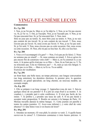 76
VINGT-ET-UNIÈME LEÇON
Commentaires
Ex. 2 p. 284
1. Non, je ne l'ai pas lu. Mais si, je l'ai déjà lu. 2. Non, je ne l'ai pas encore
vu. Si, je l'ai vu. 3. Oui, je l'accepte. Non, je ne l'accepte pas. 4. Non, je ne
l'ai pas rencontré hier. Si, je l'ai rencontré hier. 5. Non, mon
frère ne joue pas au tennis. Si, mon frère joue au tennis. 6. Non, je ne suis
pas content de ton travail. Si, je suis content de ton travail. 7. Non, nous
n'avons pas pu l'avoir. Si, nous avons pu l'avoir. 8. Non, je ne l'ai pas noté.
Si, je l'ai noté. 9. Non, nous n'avons pas eu cette occasion. Oui, nous avons
eu cette occasion. 10. Non, elle n'a pas eu lieu hier. Si, elle a eu lieu hier.
Ex. 3 p. 284
1. Vous a-t-il accompagné à la gare? — Non, il n'a pas pu (le faire). 2. Nous
ne sommes pas en retard? — Si, nous sommes en retard. 3. Est-ce qu'on n'a
pas encore fini de construire votre club? — Mais si, on l'a construit il y a un
mois. 4. Je pense qu'ils n'ont pas vu ce film — Non, ils ne l'ont pas vu. 5. Tu
ne m'écoutes pas. Cela ne t'intéresse pas? — Si, mais je suis très fatigué. 6.
Je n'ai pas vu ce film. — Mais si, tu l'a vu. Tu as oublié.
Exercices de vocabulaire
Ex. 7 p. 291
un front haut; une belle tasse; un temps précieux; une longue conversation
(un long entretien); les dernières élections; le premier prix; la question
nationale; un grand spécialiste; un long chemin; un nouveau modèle; un
exemple simple.
Ex. 8 p. 291
1. Elle se prépare à un long voyage. 2. Approchez-vous de moi. 3. Sais-tu
quelque chose de ses parents? 4. Il a jeté un coup d'oeil à sa montre. 5. Je
voudrais (...) prendre part à cette conférence. 6. Il n'est pas facile de les
imiter. 7. Je préfère (...) prendre une tasse de café. 8. Il n'a pas hésité à
accepter notre proposition. 9. Roulin est caissier à la banque de Paris. 10.
Moreau travaille dans(à) la même banque. 11. Cette journée est pareille à
toutes les autres journées. 12. Avez-vous informé (...) votre chef de votre
absence? 13. Que faites-vous à vos heures de loisir?
Ex. 10 p. 291
1. Attendez un moment, s'il vous plaît, le caissier va venir. 2. A quelle heure
ouvre-t-on la caisse? 3. L'émission commence à trois heures précises. 4.
 
