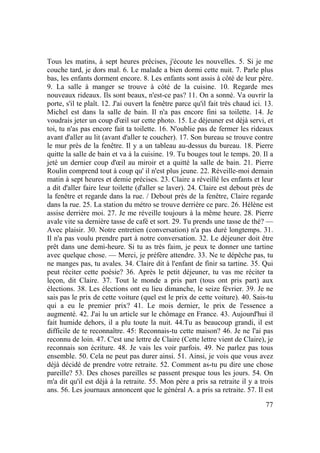 77
Tous les matins, à sept heures précises, j'écoute les nouvelles. 5. Si je me
couche tard, je dors mal. 6. Le malade a bien dormi cette nuit. 7. Parle plus
bas, les enfants dorment encore. 8. Les enfants sont assis à côté de leur père.
9. La salle à manger se trouve à côté de la cuisine. 10. Regarde mes
nouveaux rideaux. Ils sont beaux, n'est-ce pas? 11. On a sonné. Va ouvrir la
porte, s'il te plaît. 12. J'ai ouvert la fenêtre parce qu'il fait très chaud ici. 13.
Michel est dans la salle de bain. Il n'a pas encore fini sa toilette. 14. Je
voudrais jeter un coup d'œil sur cette photo. 15. Le déjeuner est déjà servi, et
toi, tu n'as pas encore fait ta toilette. 16. N'oublie pas de fermer les rideaux
avant d'aller au lit (avant d'aller te coucher). 17. Son bureau se trouve contre
le mur près de la fenêtre. Il y a un tableau au-dessus du bureau. 18. Pierre
quitte la salle de bain et va à la cuisine. 19. Tu bouges tout le temps. 20. Il a
jeté un dernier coup d'œil au miroir et a quitté la salle de bain. 21. Pierre
Roulin comprend tout à coup qu' il n'est plus jeune. 22. Réveille-moi demain
matin à sept heures et demie précises. 23. Claire a réveillé les enfants et leur
a dit d'aller faire leur toilette (d'aller se laver). 24. Claire est debout près de
la fenêtre et regarde dans la rue. / Debout près de la fenêtre, Claire regarde
dans la rue. 25. La station du métro se trouve derrière ce parc. 26. Hélène est
assise derrière moi. 27. Je me réveille toujours à la même heure. 28. Pierre
avale vite sa dernière tasse de café et sort. 29. Tu prends une tasse de thé? —
Avec plaisir. 30. Notre entretien (conversation) n'a pas duré longtemps. 31.
Il n'a pas voulu prendre part à notre conversation. 32. Le déjeuner doit être
prêt dans une demi-heure. Si tu as très faim, je peux te donner une tartine
avec quelque chose. — Merci, je préfère attendre. 33. Ne te dépêche pas, tu
ne manges pas, tu avales. 34. Claire dit à l'enfant de finir sa tartine. 35. Qui
peut réciter cette poésie? 36. Après le petit déjeuner, tu vas me réciter ta
leçon, dit Claire. 37. Tout le monde a pris part (tous ont pris part) aux
élections. 38. Les élections ont eu lieu dimanche, le seize février. 39. Je ne
sais pas le prix de cette voiture (quel est le prix de cette voiture). 40. Sais-tu
qui a eu le premier prix? 41. Le mois dernier, le prix de l'essence a
augmenté. 42. J'ai lu un article sur le chômage en France. 43. Aujourd'hui il
fait humide dehors, il a plu toute la nuit. 44.Tu as beaucoup grandi, il est
difficile de te reconnaître. 45: Reconnais-tu cette maison? 46. Je ne l'ai pas
reconnu de loin. 47. C'est une lettre de Claire (Cette lettre vient de Claire), je
reconnais son écriture. 48. Je vais les voir parfois. 49. Ne parlez pas tous
ensemble. 50. Cela ne peut pas durer ainsi. 51. Ainsi, je vois que vous avez
déjà décidé de prendre votre retraite. 52. Comment as-tu pu dire une chose
pareille? 53. Des choses pareilles se passent presque tous les jours. 54. On
m'a dit qu'il est déjà à la retraite. 55. Mon père a pris sa retraite il y a trois
ans. 56. Les journaux annoncent que le général A. a pris sa retraite. 57. Il est
 