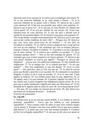 78
déjà tard, mais ils ne sont pas là. Je n'arrive pas à m'expliquer leur retard. 58.
Tu as une mauvaise habitude, tu ne viens jamais à l'heure. / Tu as la
mauvaise habitude de ne jamais venir à l'heure. 59. Qu'est-ce qui a attiré
votre attention? 60. Il fait tout son possible pour attirer votre attention. 61.
Qu'est-ce qui se passe ici? - Je ne sais pas, je viens d'entrer. 62. Quand cela
s'est-il passé? 63. Il ne m'a pas informé de son arrivée. 64. Avant tout,
informez-nous de votre décision. 65. Je suis sûr qu'il a informé tout le
monde dé son prochain départ. 66. Il a hésité à vous poser cette question. 67.
Elle n'a pas hésité à accepter notre proposition. 68. Qu'est-ce que tu sais (que
sais-tu) des vieilles traditions de notre ville? — Presque rien. 69. Qu'est-ce
que vous savez (que savez-vous) de cet homme? — Je sais qu'il est
travailleur et modeste. 70. Le chef de service comprend tout à coup qu'il ne
sait rien de son employé. Il sait seulement que c'est un homme précieux,
toujours à l'heure, travailleur et modeste. 71. L'accident a eu lieu à quelques
pas de notre maison. 72. Je n'arrive pas à publier cet accident. 73. As-tu
remarqué quelque chose? — Non, je n'ai rien remarqué de spécial. 74. J'ai
remarqué que vous revenez toujours à six heures précises. 75. Qu'est-ce qui
s'est passé? Pourquoi ne m'as-tu pas appelé? / Pourquoi ne m'as-tu pas
téléphoné? — Excuse-moi, j'ai oublié tout simplement. 76. Elle s'habille très
simplement. 77. Tu ne manges pas. Tu es malade peut-être? / Tu n'es pas
malade? — Non, tout simplement, je suis très fatigué. 78. As-tu vu cette
pièce? — Oui, peut-être, mais je n'en suis pas sûr. 79. Le chef de service
pense que Roulin a peut-être eu un accident. 80. II a demandé à la secrétaire
d'appeler la police et de le tenir au courant. 81. Si tu te sens mal, il faut
appeler le médecin. 82. Les enfants jouent dans la cour, appelle-les. 83. Je
l'ai appelé, mais il n'a pas entendu. 84. Comment s'appelle cet arbre? 85. Je
me couche tard, tu peux m'appeler (me téléphoner) jusqu'à minuit. 86. Je ne
peux pas te parler maintenant, rappelle-moi dans une demi-heure. 87. Il m'a
demandé de le rappeler dans la soirée (le soir). 88. As-tu beaucoup de loisir?
— Très peu. 89. Les études me laissent peu de loisir. 90. Que faites-vous
aux heures (à vos heures) de loisir? — Je dessine.
Exercices de grammaires
Ex. 13p.299
1. Attendez-moi, je ne me suis pas encore habillé. 2. Les enfants se sont-ils
promenés aujourd'hui? / Est-ce que les enfants se sont promenés
aujourd'hui? 3. Nous sommes sortis du métro et nous nous sommes dirigés
vers le musée. 4. Pourquoi vous êtes-vous arrêtés? Est-ce que nous sommes
déjà arrivés? 5. Je pense que vous vous êtes trompé (trompés). 6. Combien
de fois t'es-tu baignée aujourd'hui? 7. Je sais que cet été vous avez passé un
 
