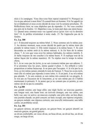 79
mois à la campagne. Vous êtes-vous bien reposé (reposés)? 8. Pourquoi ne
t'es-tu pas adressé à mon frère? Il connaît bien cet homme. 9.Je l'ai appelé (je
lui ai téléphoné) et nous avons décidé de nous voir la semaine prochaine. 10.
Réfléchissez bien, ne vous dépêchez pas de répondre. 11. Ne vous couchez
pas près de la fenêtre. 12. Dépêchez-vous, le train part dans une demi-heure.
13. Quand nous sommes-nous vus (quand est-ce qu'on s'est vu) la dernière
fois? 14. Je préfère m'entraîner à notre stade. 15. Ne t'approche pas de la
fenêtre.
Ex. 2 p. 300
a) 1. Il descend toujours au même hôtel. 2. Nous sommes nés le même jour.
3. Au dernier moment, nous avons décidé de partir par le même train (de
prendre le même train). 4. Elle rentre toujours à la même heure. 5. Ils sont
descendus au même arrêt (à la même station). 6. Je t'ai bien dit la même
chose. 7. Je vois que vous avez les mêmes habitudes, les mêmes intérêts. 8.
Je tâche toujours de me coucher à la même heure. 9. Il explique tout de la
même façon (de la même manière). 10. Tu répètes tout le temps la même
chose,
b) 1. Je ne veux pas lui écrire, je ne sais (connais) même pas son adresse. 2.
Il se promène tous les jours, même quand il pleut. 3. J'ai réfléchi à votre
proposition et même beaucoup. Je ne peux pas l'accepter. 4. Je n'ai pas lu ce
livre, je n'ai même jamais entendu le nom de l'auteur. 5. Nous lui avons écrit,
mais elle n'a même pas répondu à notre lettre. 6. Il est parti, il ne m'a même
pas attendu. 7. Je suis content, je suis même très content de vos progrès. 8.
Je n'ai pas eu l'occasion de le rencontrer, je ne sais même pas où il habite
maintenant (à présent). 9. Je pense que je ne connais pas ce peintre, je suis
même sûr de ne pas le connaître.
Ex. 1 p.300
une grande cuisine; une large allée; une règle facile; un nouveau quartier;
une longue nuit; une haute tour; un écrivain étranger; une rue calme; une
belle vue; une vie active; un mauvais exemple; une jolie robe; un bon dîner;
une journée chaude; un petit concert; un banc occupé; une réponse originale;
un garçon malade; une réponse correcte; une nouvelle intéressante; une table
carrée; un problème social.
Ex. 2 p. 301
un garçon sérieux, un petit garçon, un garçon brun, un garçon attentif, un
mauvais garçon, un grand garçon;
un divan confortable, un vieux divan, un beau divan, un divan bas, un divan
rouge, un large divan;
 