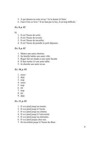 8
5. À qui donnes-tu cette revue ? Je la donne à Claire.
6. Faut-il lire ce livre ? Il ne faut pas le lire, il est trop difficile.
Ex. 8, p. 82
b)
1. Il est l’heure de sortir.
2. Il est l’heure de revenir.
3. Il est l’heure de travailler.
4. Il est l’heure de prendre le petit déjeuner.
Ex. 9, p. 82
1. Mettez une autre chemise.
2. Sa famille habite une autre ville.
3. Roger fait ses études à une autre faculté.
4. Il faut mettre ici une autre table.
5. Je cherche une autre revue.
Ex. 10, p. 82.
1. assez
2. déjà
3. trop
4. assez
5. trop
6. tôt
7. trop
8. tôt
9. déjà
Ex. 11, p. 82
1. Il va à pied jusqu’au musée.
2. Il va à pied jusqu’à l’école.
3. Il va à pied jusqu’au cinéma.
4. Il va à pied jusqu’à l’université.
5. Il va à pied jusqu’au ministère.
6. Il va à pied jusque chez eux.
7. Ils travaillent jusqu’à l’heure du dîner.
 