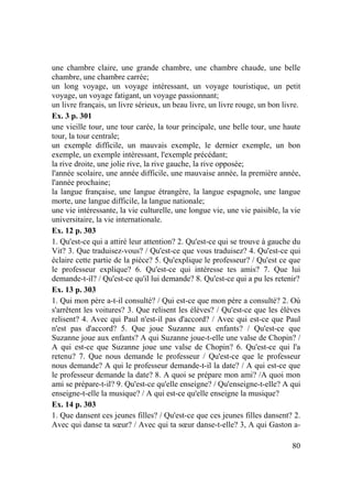 80
une chambre claire, une grande chambre, une chambre chaude, une belle
chambre, une chambre carrée;
un long voyage, un voyage intéressant, un voyage touristique, un petit
voyage, un voyage fatigant, un voyage passionnant;
un livre français, un livre sérieux, un beau livre, un livre rouge, un bon livre.
Ex. 3 p. 301
une vieille tour, une tour carée, la tour principale, une belle tour, une haute
tour, la tour centrale;
un exemple difficile, un mauvais exemple, le dernier exemple, un bon
exemple, un exemple intéressant, l'exemple précédant;
la rive droite, une jolie rive, la rive gauche, la rive opposée;
l'année scolaire, une année difficile, une mauvaise année, la première année,
l'année prochaine;
la langue française, une langue étrangère, la langue espagnole, une langue
morte, une langue difficile, la langue nationale;
une vie intéressante, la vie culturelle, une longue vie, une vie paisible, la vie
universitaire, la vie internationale.
Ex. 12 p. 303
1. Qu'est-ce qui a attiré leur attention? 2. Qu'est-ce qui se trouve à gauche du
Vit? 3. Que traduisez-vous? / Qu'est-ce que vous traduisez? 4. Qu'est-ce qui
éclaire cette partie de la pièce? 5. Qu'explique le professeur? / Qu'est ce que
le professeur explique? 6. Qu'est-ce qui intéresse tes amis? 7. Que lui
demande-t-il? / Qu'est-ce qu'il lui demande? 8. Qu'est-ce qui a pu les retenir?
Ex. 13 p. 303
1. Qui mon père a-t-il consulté? / Qui est-ce que mon père a consulté? 2. Où
s'arrêtent les voitures? 3. Que relisent les élèves? / Qu'est-ce que les élèves
relisent? 4. Avec qui Paul n'est-il pas d'accord? / Avec qui est-ce que Paul
n'est pas d'accord? 5. Que joue Suzanne aux enfants? / Qu'est-ce que
Suzanne joue aux enfants? A qui Suzanne joue-t-elle une valse de Chopin? /
A qui est-ce que Suzanne joue une valse de Chopin? 6. Qu'est-ce qui l'a
retenu? 7. Que nous demande le professeur / Qu'est-ce que le professeur
nous demande? A qui le professeur demande-t-il la date? / A qui est-ce que
le professeur demande la date? 8. A quoi se prépare mon ami? /A quoi mon
ami se prépare-t-il? 9. Qu'est-ce qu'elle enseigne? / Qu'enseigne-t-elle? A qui
enseigne-t-elle la musique? / A qui est-ce qu'elle enseigne la musique?
Ex. 14 p. 303
1. Que dansent ces jeunes filles? / Qu'est-ce que ces jeunes filles dansent? 2.
Avec qui danse ta sœur? / Avec qui ta sœur danse-t-elle? 3, A qui Gaston a-
 