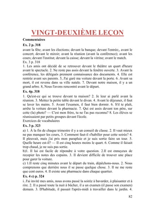 82
VINGT-DEUXIÈME LEÇON
Commentaires
Ex. 2 p. 318
avant la fête; avant les élections; devant la banque; devant l'entrée;, avant le
concert; devant le miroir; avant la réunion (avant la conférence); avant les
cours; devant l'institut; devant la caisse; devant la vitrine; avant le match.
Ex. 3 p. 318
1. Les amis ont décidé de se retrouver devant le théâtre un quart d'heure
avant le spectacle. 2. Ne reste pas assis devant la fenêtre ouverte. 3. Avant la
conférence, les délégués prennent connaissance des documents. 4. Elle est
rentrée avant ses parents. 5, J'ai garé ma voiture devant la porte. 6. Avant sa
mort, il est revenu dans sa ville natale. 7. Devant notre maison, il y a un
grand arbre. 8, Nous l'avons rencontré avant le départ.
Ex. 4p. 318
1. Qu'est-ce qui se trouve devant ta maison? 2. Je leur ai parlé avant la
réunion. 3. Mettez la petite table devant le divan. 4. Avant le déjeuner, il faut
se laver les mains. 5. Avant l'examen, il faut bien dormir. 6. S'il te plaît,
arrête la voiture devant la pharmacie. 7. Qui est assis devant ton père, sur
cette (la) photo? — C'est mon frère, tu ne l'as pas reconnu? 8. Les élèves se
réunissaient par petits groupes devant l'école.
Exercices de vocabulaires
Ex. 3 p. 323
a) 1. À la fin de chaque trimestre il y a un conseil de classe. 2. Il vaut mieux
ne pas manquer les cours, 3. Comment faut-il s'habiller pour cette soirée? 4.
Il pleuvait, mais j'ai pris mon parapluie et je suis sortie faire un tour. 5.
Quelle heure est-il? — Il est cinq heures moins le quart. 6. Comme il faisait
trop chaud, je ne suis pas sortie.
b)1. Il lui est facile de répondre à votre question. 2.Il est ennuyeux de
recopier les notes des copains. 3. Il devient difficile de trouver une place
pour garer la voiture.
c) 1.Il reste cinq minutes avant le départ du train, dépêchons-nous. 2. Nous
comprenons que derrière nous il se passe quelque chose. 3. Il ne me reste
que cent euros. 4. Il existe une pharmacie dans chaque quartier.
Ex. 4 c) p. 324
i. J'ai invité mes amis, nous avons passé la soirée à bavarder, à plaisanter et à
rire. 2. Il a passé toute la nuit à bûcher, il a un examen (il passe son examen)
demain. 3. D'habitude, il passait l'après-midi à travailler dans le jardin. 4.
 