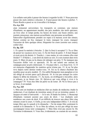 83
Les enfants sont prêts à passer des heures à regarder la télé. 5. Nous pouvons
passer des nuits entières à discuter. 6. Il peut passer des heures à pêcher. 7.
Pierre Roulin a passé sa vie à travailler à la banque.
Ex. 6 p. 324
a)un restaurant universitare; les transports en commun; une maison
d'étudiants; un appartement meublé; des prix modérés; des tarifs spéciaux;
un livre cher; le temps perdu; les heures de loisir; une heure entière; une
journée ennuyeuse; une maison accueillante; une personne accueillante;
b)travailler régulièrement; prendre ses repas à la maison; avoir des ennuis;
bûcher comme un fou; manquer le train; manquer les cours; manquer
l'occasion de faire quelque chose; fréquenter les cours (assister aux cours);
coûter cher.
Ex. 8p. 325
1. Il a passé la matinée à bricoler. 2. Qui t'a forcé à accepter? 3. Tu es libre
de passer tes vacances où tu veux. 4. J'ai été forcé de partir. 5. Il était fatigué
et avait envie de dormir. 6. Touche (...) mes mains, tu vois comme elles sont
froides? 7. Il bûche (...) son droit du matin au soir, il a son examen dans trois
jours. 8. Marc n'a pas eu la chance de rattraper son père. 9. Ne manquez pas
l'occasion d'aller voir ce spectacle. 10. Ils ont acheté une maison de
campagne pour un prix intéressant. 11. J'ai payé cher (...) ce beau livre. 12. Il
est ennuyeux d'apprendre les matières qu'on n'aime pas. 13. Je ne l'ai plus
revu depuis notre dernier rendez-vous. 14. J'ai eu la chance d'acheter des
meubles pour un prix modéré. 15. J'ai oublié Remporter mon parapluie et j'ai
été obligé de revenir parce qu'il pleuvait. 16. Je n'ai pas manqué les cours
depuis le début du trimestre. 17, Au lycée, on m'obligeait à travailler, alors
je refusais, je ne faisais rien. 18. Qu'est-ce qui vous oblige à vivre à la
campagne? 19. Vous êtes libre de partir ou de rester. 20. Ne le forcez pas à
se lever, il est malade.
Ex. 9 p. 325
1, Mon ami est étudiant en médecine (fait ses études de médecine; étudie la
médecine), il est étudiant de troisième année (il est en troisième année). 2.
Jacques est entré à l'université. — Je le sais. II étudie les lettres. 3. Beaucoup
d'étudiants viennent assister aux cours de droit. / Les étudiants sont
nombreux aux cours de droit. Il est difficile de trouver une place libre cinq
minutes avant le cours. 4. Enfin, je me sens indépendant (libre). 5. Je n'ai du
temps libre que le samedi et le dimanche. / J'ai du temps libre seulement le
samedi et le dimanche. 6. Tu es libre de refuser, tu n'es pas obligé de nous
accompagner (nous tenir compagnie). 7. Mon frère n'est pas encore là. On
Ta/retenu évidemment. 8. Vous êtes, évidemment, au courant de ses ennuis.
 