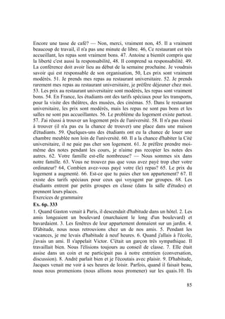 85
Encore une tasse de café? — Non, merci, vraiment non, 45. Il a vraiment
beaucoup de travail, il n'a pas une minute de libre. 46, Ce restaurant est très
accueillant, les repas sont vraiment bons. 47. Antoine a bientôt compris que
la liberté c'est aussi la responsabilité, 48. Il comprend sa responsabilité. 49.
La conférence doit avoir lieu au début de la semaine prochaine. Je voudrais
savoir qui est responsable de son organisation, 50, Les prix sont vraiment
modérés. 51. Je prends mes repas au restaurant universitaire. 52. Je prends
rarement mes repas au restaurant universitaire, je préfère déjeuner chez moi.
53. Les prix au restaurant universitaire sont modérés, les repas sont vraiment
bons. 54. En France, les étudiants ont des tarifs spéciaux pour les transports,
pour la visite des théâtres, des musées, des cinémas. 55. Dans le restaurant
universitaire, les prix sont modérés, mais les repas ne sont pas bons et les
salles ne sont pas accueillantes. 56. Le problème du logement existe partout.
57. J'ai réussi à trouver un logement près de l'université. 58. Il n'a pas réussi
à trouver (il n'a pas eu la chance de trouver) une place dans une maison
d'étudiants. 59. Quelques-uns des étudiants ont eu la chance de louer une
chambre meublée non loin de l'université. 60. Il a la chance d'habiter la Cité
universitaire, il ne paie pas cher son logement. 61. Je préfère prendre moi-
même des notes pendant les cours, je n'aime pas recopier les notes des
autres. 62. Votre famille est-elle nombreuse? — Nous sommes six dans
notre famille. 63. Vous ne trouvez pas que vous avez payé trop cher votre
ordinateur? 64, Combien avez-vous payé votre (le) repas? 65. Le prix du
logement a augmenté. 66. Est-ce que tu paies cher ton appartement? 67. Il
existe des tarifs spéciaux pour ceux qui voyagent par groupes. 68. Les
étudiants entrent par petits groupes en classe (dans la salle d'études) et
prennent leurs places.
Exercices de grammaire
Ex. 6p. 333
1. Quand Gaston venait à Paris, il descendait d'habitude dans un hôtel. 2. Les
amis longeaient un boulevard (marchaient le long d'un boulevard) et
bavardaient. 3. Les fenêtres de leur appartement donnaient sur un jardin. 4.
D'àbitude, nous nous retrouvions chez un de nos amis. 5. Pendant les
vacances, je me levais d'habitude à neuf heures. 6. Quand j'allais à l'école,
j'avais un ami. Il s'appelait Victor. C'était un garçon très sympathique. Il
travaillait bien. Nous l'élisions toujours au conseil de classe. 7. Elle était
assise dans un coin et ne participait pas à notre entretien (conversation,
discussion). 8. André parlait bien et je l'écoutais avec plaisir. 9. D'habitude,
Jacques venait me voir à ses heures de loisir. Parfois, quand il faisait beau,
nous nous promenions (nous allions nous promener) sur les quais.10. Ils
 
