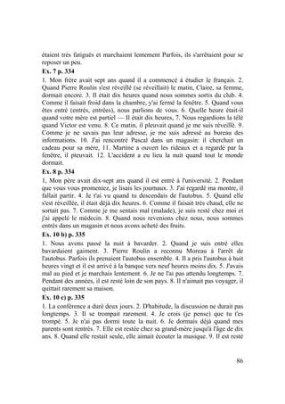 86
étaient très fatigués et marchaient lentement Parfois, ils s'arrêtaient pour se
reposer un peu.
Ex. 7 p. 334
1. Mon frère avait sept ans quand il a commencé à étudier le français. 2.
Quand Pierre Roulin s'est réveillé (se réveillait) le matin, Claire, sa femme,
dormait encore. 3. Il était dix heures quand nous sommes sortis du club. 4.
Comme il faisait froid dans la chambre, y'ai fermé la fenêtre. 5. Quand vous
êtes entré (entrés, entrées), nous parlions de vous. 6. Quelle heure était-il
quand votre mère est partiel — Il était dix heures, 7. Nous regardions la télé
quand Victor est venu. 8. Ce matin, il pleuvait quand je me suis réveillé. 9.
Comme je ne savais pas leur adresse, je me suis adressé au bureau des
informations. 10. J'ai rencontré Pascal dans un magasin: il cherchait un
cadeau pour sa mère, 11. Martine a ouvert les rideaux et a regardé par la
fenêtre, il pteuvait. 12. L'accident a eu lieu la nuit quand tout le monde
dormait.
Ex. 8 p. 334
1, Mon père avait dix-sept ans quand il est entré à l'université. 2. Pendant
que vous vous promeniez, je lisais les journaux. 3. J'ai regardé ma montre, il
fallait partir. 4. Je t'ai vu quand tu descendais de l'autobus. 5. Quand elle
s'est réveillée, il était déjà dix heures. 6. Comme il faisait très chaud, elle ne
sortait pas. 7. Comme je me sentais mal (malade), je suis resté chez moi et
j'ai appelé le médecin. 8. Quand nous revenions chez nous, nous sommes
entrés dans un magasin et nous avons acheté des fruits.
Ex. 10 b) p. 335
1. Nous avons passé la nuit à bavarder. 2. Quand je suis entré elles
bavardaient gaiment. 3. Pierre Roulin a reconnu Moreau à l'arrêt de
l'autobus. Parfois ils prenaient l'autobus ensemble. 4. Il a pris l'autobus à huit
heures vingt et il est arrivé à la banque vers neuf heures moins dix. 5. J'avais
mal au pied et je marchais lentement. 6. Je ne l'ai pas attendu longtemps. 7.
Pendant des années, il est resté loin de son pays. 8. Il n'aimait pas voyager, il
quittait rarement sa maison.
Ex. 10 c) p. 335
1. La conférence a duré deux jours. 2. D'habitude, la discussion ne durait pas
longtemps. 3. Il se trompait rarement. 4. Je crois (je pense) que tu t'es
trompé. 5. Je n'ai pas dormi toute la nuit. 6. Je dormais déjà quand mes
parents sont rentrés. 7. Elle est restée chez sa grand-mère jusqu'à l'âge de dix
ans. 8. Quand elle restait seule, elle aimait écouter la musique. 9. Il est resté
 