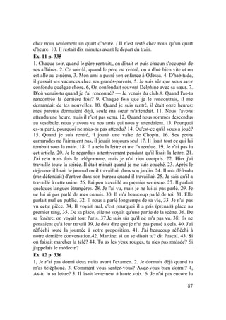 87
chez nous seulement un quart d'heure. / Il n'est resté chez nous qu'un quart
d'heure. 10. Il restait dix minutes avant le départ du train.
Ex. 11 p. 335
1. Chaque soir, quand le père rentrait;, on dînait et puis chacun s'occupait de
ses affaires. 2. Ce soir-là, quand le père est rentré, on a dîné bien vite et on
est allé au cinéma, 3. Mon ami a passé son enfance à Odessa. 4. D'habitude,
il passait ses vacances chez ses grands-parents, 5. Je suis sûr que vous avez
confondu quelque chose. 6, On confondait souvent Delphine avec sa sœur. 7.
D'où venais-tu quand je t'ai rencontré? — Je venais du club.8. Quand l'as-tu
rencontrée la dernière fois? 9. Chaque fois que je le rencontrais, il me
demandait de tes nouvelles. 10. Quand je suis rentré, il était onze heures;
mes parents dormaient déjà, seule ma sœur m'attendait. 11. Nous l'avons
attendu une heure, mais il n'est pas venu. 12, Quand nous sommes descendus
au vestibule, nous y avons vu nos amis qui nous y attendaient. 13. Pourquoi
es-tu parti, pourquoi ne m'as-tu pas attendu? 14, Qu'est-ce qu'il vous a joué?
15. Quand je suis rentré, il jouait une valse de Chopin. 16. Ses petits
camarades ne l'aimaient pas, il jouait toujours seul 17. Il lisait tout ce qui lui
tombait sous la main. 18. Il a relu la lettre et me l'a rendue. 19. Je n'ai pas lu
cet article. 20. Je le regardais attentivement pendant qu'il lisait la lettre. 21.
J'ai relu trois fois le télégramme, mais je n'ai rien compris. 22. Hier j'ai
travaillé toute la soirée. Il était minuit quand je me suis couché. 23. Après le
déjeuner il lisait le journal ou il travaillait dans son jardin. 24. Il m'a défendu
(me défendait) d'entrer dans son bureau quand il travaillait 25. Je sais qu'il a
travaillé à cette usine. 26. J'ai peu travaillé au premier semestre. 27. Il parlait
quelques langues étrangères. 28. Je l'ai vu, mais je ne lui ai pas parlé. 29. Je
ne lui ai pas parlé de mes ennuis. 30. Il m'a beaucoup parlé de toi. 31. Elle
parlait mal en public. 32. Il nous a parlé longtemps de sa vie, 33. Je n'ai pas
vu cette pièce. 34, Il voyait mal, c'est pourquoi il a pris (prenait) place au
premier rang, 35. De sa place, elle ne voyait qu'une partie de la scène. 36. De
sa fenêtre, on voyait tout Paris. 37.Je suis sûr qu'il ne m'a pas vu. 38. Ils ne
pensaient qu'à leur travail 39. Je dois dire que je n'ai pas pensé à cela. 40. J'ai
réfléchi toute la journée à votre proposition. 41. J'ai beaucoup réfléchi à
notre dernière conversation.42. Martine, si on se disait tu? dit Pascal. 43. Si
on faisait marcher la télé? 44, Tu as les yeux rouges, tu n'es pas malade? Si
j'appelais le médecin?
Ex. 12 p. 336
1, Je n'ai pas dormi deux nuits avant l'examen. 2. Je dormais déjà quand tu
m'as téléphoné. 3. Comment vous sentez-vous? Avez-vous bien dormi? 4,
As-tu lu sa lettre? 5. Il lisait lentement à haute voix. 6. Je n'ai pas encore lu
 