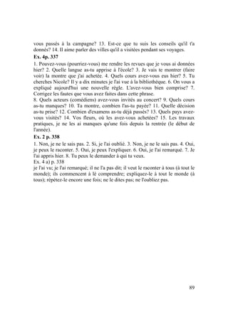 89
vous passés à la campagne? 13. Est-ce que tu suis les conseils qu'il t'a
donnés? 14. Il aime parler des villes qu'il a visitées pendant ses voyages.
Ex. 4p. 337
1. Pouvez-vous (pourriez-vous) me rendre les revues que je vous ai données
hier? 2. Quelle langue as-tu apprise à l'école? 3. Je vais te montrer (faire
voir) la montre que j'ai achetée. 4. Quels cours avez-vous eus hier? 5. Tu
cherches Nicole? Il y a dix minutes je l'ai vue à la bibliothèque. 6. On vous a
expliqué aujourd'hui une nouvelle règle. L'avez-vous bien comprise? 7.
Corrigez les fautes que vous avez faites dans cette phrase.
8. Quels acteurs (comédiens) avez-vous invités au concert? 9. Quels cours
as-tu manques? 10. Ta montre, combien l'as-tu payée? 11. Quelle décision
as-tu prise? 12. Combien d'examens as-tu déjà passés? 13. Quels pays avez-
vous visités? 14. Vos fleurs, où les avez-vous achetées? 15. Les travaux
pratiques, je ne les ai manques qu'une fois depuis la rentrée (le début de
l'année).
Ex. 2 p. 338
1. Non, je ne le sais pas. 2. Si, je l'ai oublié. 3. Non, je ne le sais pas. 4. Oui,
je peux le raconter. 5. Oui, je peux l'expliquer. 6. Oui, je l'ai remarqué. 7. Je
l'ai appris hier. 8. Tu peux le demander à qui tu veux.
Ex. 4 a) p. 338
je l'ai vu; je l'ai remarqué; il ne l'a pas dit; il veut le raconter à tous (à tout le
monde); ils commencent à lé comprendre; expliquez-le à tout le monde (à
tous); répétez-le encore une fois; ne le dites pas; ne l'oubliez pas.
 