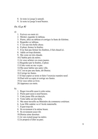 9
8. Je reste ici jusqu’à samedi.
9. Je reste ici jusqu’à neuf heures.
Ex. 12, p. 82
a)
1. Ecrivez ces mots ici.
2. Michel, regardez le tableau.
3. Pierre, allez au tableau et corrigez la faute de Gérôme.
4. Regardez ce tableau.
5. C’est une très belle chose.
6. Il pleut, fermez la fenêtre.
7. Il ne faut pas fermer les fenêtres, il fait chaud ici.
8. Adèle est trop distraite.
9. Ma veste est très chaude.
10.J’habite près du métro.
11.Je veux acheter ces roses jaunes.
12.Regardez par la fenêtre, il pleut.
13.Cette veste ne me va pas.
14.Ma sœur habite une autre ville.
15.C’est ne pas une faute, dit Denise.
16.Corrige tes fautes.
17.Il faut copier ce texte et faire l’exercice numéro neuf.
18.Paul relit sa copie et corrige ses fautes.
19.Je veux relire ce livre.
20.Apprenez ces mots.
b)
1. Roger travaille aussi à cette usine.
2. Pierre part aussi à neuf heures.
3. Cette jeune fille est dactylo.
4. Votre table est très belle.
5. Ma sœur travaille au Ministère du commerce extérieur.
6. Leur fille cadette va à l’école maternelle.
7. Il part trop tôt.
8. Ils reviennent à la même heure.
9. Ils reviennent assez tôt.
10.Denise aime dessiner.
11.Je vais à pied jusqu’au métro.
12.Je propose d’aller au parc.
 