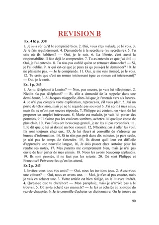 90
REVISION B
Ex. 4 b) p. 338
1. Je suis sûr qu'il le comprend bien. 2. Oui, vous êtes malade, je le vois. 3.
Je le fais régulièrement. 4. Demande-le à la secrétaire (au secrétaire). 5. Tu
sais où ils habitent? — Oui, je le sais. 6. La liberté, c'est aussi la
responsabilité. Il faut déjà le comprendre. 7. Tu as entendu ce que j'ai dit? —
Oui, je l'ai entendu. 8. Tu n'as pas oublié qu'on se retrouve dimanche? — Si,
je l'ai oublié. 9. A qui est-ce que je peux (à qu puis-je) le demander? 10. Je
ne plaisante pas. — Je le comprends. 11. Oui, je me suis trompé, je le vois.
12. Tu crois que c'est un roman intéressant (que ce roman est intéressant)?
— Oui, je le crois.
Ex. 1 p. 343
1. As-tu téléphoné à Louise? — Non, pas encore, je vais lui téléphoner. 2.
Nicole n'a pas téléphoné? — Si, elle a demandé de la rappeler dans une
demi-heure, 3. Si Jacques m'appelle, dites-lui que je /'attends vers six heures.
4. Je n'ai pas compris votre explication, reprenez-la, s'il vous plaît, 5. J'ai un
poste de télévision, mais je ne le regarde pas souvent 6. J'ai écrit à mes amis,
mais ils ne m'ont pas encore répondu, 7, Philippe est content, on vient de lui
proposer un emploi intéressant. 8. Marie est malade, je vais lui porter des
pommes, 9. Il n'aime pas les couleurs sombres, achetez-lui quelque chose de
plus clair. 10, Vos filles ont beaucoup grandi, je ne les ai pas reconnues. 11.
Elle dit que je lui ai donné un bon conseil. 12, N'hésitez pas à aller les voir.
Ils sont toujours chez eux. 13, Je lui (leur) ai conseillé de s'adresser au
bureau d'information. 14, Si tu n'es pas prêt dans dix minutes, je pars seule,
je n'ai pas le temps de t'attendre. 15, Ils disent qu'il leur est difficile
d'apprendre une nouvelle langue, 16, Je dois passer chez Antoine pour lui
rendre ses notes, 17. Mes parents me comprennent bien, mais je n'ai pas
envie de leur parler de mes ennuis. 18. Nous les avons beaucoup applaudis.
19. Ils sont pressés, il ne faut pas les retenir. 20. Où sont Philippe et
Françoise? Prévenez-les qu'on les attend.
Ex 2 p. 343
1. Invitez-vous tous vos amis? — Oui, nous les invitons tous. 2. Avez-vous
une voiture? — Oui, nous en avons une. — Moi, je n'en ai pas encore, mais
je vais en acheter une. 3. Votre article est bien rédigé, on le lit avec intérêt.
4. Qu'est-ce que tu cherches? — Mon parapluie, mais je n'arrive pas à le
trouver. 5. Où as-tu acheté ces manuels? — Je les ai achetés au kiosque du
rez-de-chaussée, 6. Je te conseille d'acheter ce dictionnaire. On le trouve au
 