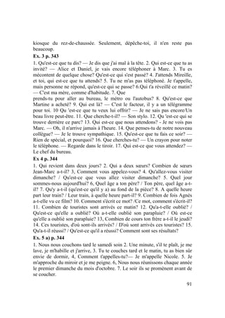 91
kiosque du rez-de-chaussée. Seulement, dépêche-toi, il n'en reste pas
beaucoup.
Ex. 3 p. 343
1. Qu'est-ce que tu dis? — Je dis que j'ai mal à la tête. 2. Qui est-ce que tu as
invité? — Alice et Daniel, je vais encore téléphoner à Marc. 3. Tu es
mécontent de quelque chose? Qu'est-ce qui s'est passé? 4. J'attends Mireille,
et toi, qui est-ce que tu attends? 5. Tu ne m'as pas téléphoné. Je t'appelle,
mais personne ne répond, qu'est-ce qui se passe? 6.Qui t'a réveillé ce matin?
— C'est ma mère, comme d'habitude. 7. Que
prends-tu pour aller au bureau, le métro ou l'autobus? 8. Qu'est-ce que
Martine a acheté? 9. Qui est là? — C'est le facteur, il y a un télégramme
pour toi. 10 Qu 'est-ce que tu veux lui offrir? — Je ne sais pas encore/Un
beau livre peut-être. 11. Que cherche-t-il? — Son stylo. 12. Qu 'est-ce qui se
trouve derrière ce parc? 13. Qui est-ce que nous attendons? - Je ne vois pas
Marc. — Oh, il n'arrive jamais à l'heure. 14. Que penses-tu de notre nouveau
collègue? — Je le trouve sympathique. 15. Qu'est-ce que tu fais ce soir? —
Rien de spécial, et pourquoi? 16. Que cherches-tu? — Un crayon pour noter
le téléphone. — Regarde dans le tiroir. 17. Qui est-ce que vous attendez? —
Le chef du bureau.
Ex 4 p. 344
1. Qui revient dans deux jours? 2. Qui a deux sœurs? Combien de sœurs
Jean-Marc a-t-il? 3, Comment vous appelez-vous? 4. Qu'allez-vous visiter
dimanche? / Qu'est-ce que vous allez visiter dimanche? 5. Quel jour
sommes-nous aujourd'hui? 6, Quel âge a ton père? / Ton père, quel âge a-t-
il? 7. Qu'y a-t-il (qu'est-ce qu'il y a) au fond de la pièce? 8. A quelle heure
part leur train? / Leur train, à quelle heure part-il? 9. Combien de fois Agnès
a-t-elle vu ce film? 10. Comment s'écrit ce mot? /Ce mot, comment s'écrit-il?
11. Combien de touristes sont arrivés ce matin? 12. Qu'a-t-elle oublié? /
Qu'est-ce qu'elle a oublié? Où a-t-elle oublié son parapluie? / Où est-ce
qu'elle a oublié son parapluie? 13, Combien de cours ton frère a-t-il le jeudi?
14. Ces touristes, d'où sont-ils arrivés? / D'où sont arrivés ces touristes? 15.
Qu'a-t-il réussi? / Qu'est-ce qu'il a réussi? Comment sont ses résultats?
Ex. 5 a) p. 344
1. Nous nous couchons tard le samedi soin 2. Une minute, s'il te plaît, je me
lave, je m'habille et j'arrive, 3. Tu te couches tard et le matin, tu as bien sûr
envie de dormir, 4, Comment t'appelles-tu?— Je m'appelle Nicole. 5. Je
m'approche du miroir et je me peigne. 6, Nous nous réunissons chaque année
le premier dimanche du mois d'octobre. 7. Le soir ils se promènent avant de
se coucher.
 