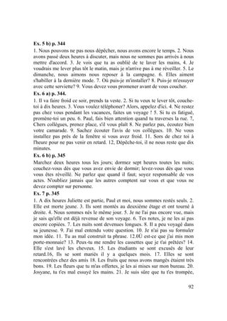 92
Ex. 5 b) p. 344
1. Nous pouvons ne pas nous dépêcher, nous avons encore le temps. 2. Nous
avons passé deux heures à discuter, mais nous ne sommes pas arrivés à nous
mettre d'accord. 3. Je vois que tu as oublié de te laver les mains, 4. Je
voudrais me lever plus tôt le matin, mais je n'arrive pas à me réveiller. 5. Le
dimanche, nous aimons nous reposer à la campagne. 6. Elles aiment
s'habiller à la dernière mode. 7. Où puis-je m'installer? 8. Puis-je m'essuyer
avec cette serviette? 9. Vous devez vous promener avant de vous coucher.
Ex. 6 a) p. 344.
1. Il va faire froid ce soir, prends ta veste. 2. Si tu veux te lever tôt, couche-
toi à dix heures. 3. Vous voulez téléphoner? Alors, appelez d'ici. 4. Ne restez
pas chez vous pendant les vacances, faites un voyage ! 5. Si tu es fatigué,
promène-toi un peu. 6. Paul, fais bien attention quand tu traverses la rue. 7,
Chers collègues, prenez place, s'il vous plaît 8. Ne parlez pas, écoutez bien
votre camarade. 9. Sachez écouter l'avis de vos collègues. 10. Ne vous
installez pas près de la fenêtre si vous avez froid. 11. Sors de chez toi à
l'heure pour ne pas venir en retard. 12, Dépêche-toi, il ne nous reste que dix
minutes.
Ex. 6 b) p. 345
Marchez deux heures tous les jours; dormez sept heures toutes les nuits;
couchez-vous dès que vous avez envie de dormir; levez-vous dès que vous
vous êtes réveillé. Ne parlez que quand il faut; soyez responsable de vos
actes. N'oubliez jamais que les autres comptent sur vous et que vous ne
devez compter sur personne.
Ex. 7 p. 345
1. A dix heures Juliette est partie, Paul et moi, nous sommes restés seuls. 2.
Elle est morte jeune. 3. Ils sont montés au deuxième étage et ont tourné à
droite. 4. Nous sommes nés le même jour. 5. Je ne l'ai pas encore vue, mais
je sais qu'elle est déjà revenue de son voyage. 6. Tes notes, je ne les ai pas
encore copiées. 7. Les nuits sont devenues longues. 8. Il a peu voyagé dans
sa jeunesse. 9. J'ai mal entendu votre question. 10. Je n'ai pas su formuler
mon idée. 11. Tu as mal construit ta phrase. 12.0Ù est-ce que j'ai mis mon
porte-monnaie? 13. Peux-tu me rendre les cassettes que je t'ai prêtées? 14.
Elle s'est lavé les cheveux. 15. Les étudiants se sont excusés de leur
retard.16, Ils se sont mariés il y a quelques mois. 17. Elles se sont
rencontrées chez des amis 18. Les fruits que nous avons mangés étaient très
bons. 19. Les fleurs que tu m'as offertes, je les ai mises sur mon bureau. 20.
Josyane, tu t'es mal essuyé les mains. 21. Je suis sûre que tu t'es trompée,
 