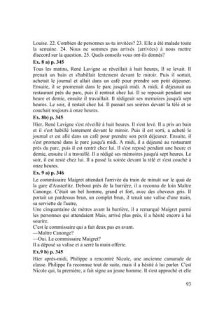 93
Louise. 22. Combien de personnes as-tu invitées? 23. Elle a été malade toute
la semaine. 24. Nous ne sommes pas arrivés {arrivées) à nous mettre
d'accord sur la question. 25. Quels conseils vous ont-ils donnés?
Ex. 8 a) p. 345
Tous les matins, René Lavigne se réveillait à huit heures, Il se levait. Il
prenait un bain et s'habillait lentement devant le miroir. Puis il sortait,
achetait le journal et allait dans un café pour prendre son petit déjeuner.
Ensuite, il se promenait dans le parc jusqu'à midi. A midi, il déjeunait au
restaurant près du parc, puis il rentrait chez lui. Il se reposait pendant une
heure et demie, ensuite il travaillait. Il rédigeait ses memoires jusqu'à sept
heures. Le soir, il restait chez lui. Il passait ses soirées devant la télé et se
couchait toujours à onze heures.
Ex. 8b) p. 345
Hier, René Lavigne s'est réveillé à huit heures. Il s'est levé. Il a pris un bain
et il s'est habillé lentement devant le miroir. Puis il est sorti, a acheté le
journal et est allé dans un café pour prendre son petit déjeuner. Ensuite, il
s'est promené dans le parc jusqu'à midi. A midi, il a déjeuné au restaurant
près du parc, puis il est rentré chez lui. Il s'est reposé pendant une heure et
demie, ensuite il a travaillé. Il a rédigé ses mémoires jusqu'à sept heures. Le
soir, il est resté chez lui. Il a passé la soirée devant la télé et s'est couché à
onze heures.
Ex. 9 a) p. 346
Le commissaire Maigret attendait l'arrivée du train de minuit sur le quai de
la gare d'Austerlitz. Debout près de la barrière, il a reconnu de loin Maître
Canonge. C'était un bel homme, grand et fort, avec des cheveux gris. Il
portait un pardessus brun, un complet brun, il tenait une valise d'une main,
sa serviette de l'autre,
Une cinquantaine de mètres avant la barrière, il a remarqué Maigret parmi
les personnes qui attendaient Mais, arrivé plus près, il a hésité encore à lui
sourire.
C'est le commissaire qui a fait deux pas en avant.
—Maître Canonge?
—Oui. Le commissaire Maigret?
Il a déposé sa valise et a serré la main offerte.
Ex.9 b) p. 345
Hier après-midi, Philippe a rencontré Nicole, une ancienne camarade de
classe. Philippe l'a reconnue tout de suite, mais il a hésité à lui parler. C'est
Nicole qui, la première, a fait signe au jeune homme. Il s'est approché et elle
 