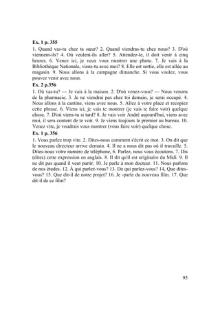 95
Ex, 1 p. 355
1. Quand vas-tu chez ta sœur? 2. Quand viendras-tu chez nous? 3. D'où
viennent-ils? 4. Où veulent-ils aller? 5. Attendez-le, il doit venir à cinq
heures. 6. Venez ici, je veux vous montrer une photo. 7. Je vais à la
Bibliothèque Nationale, viens-tu avec moi? 8. Elle est sortie, elle est allée au
magasin. 9. Nous allons à la campagne dimanche. Si vous voulez, vous
pouvez venir avec nous.
Ex. 2 p.356
1. Où vas-tu? — Je vais à la maison. 2. D'où venez-vous? — Nous venons
de la pharmacie. 3. Je ne viendrai pas chez toi demain, je serai occupé. 4.
Nous allons à la cantine, viens avec nous. 5. Allez à votre place et recopiez
cette phrase. 6. Viens ici, je vais te montrer (je vais te faire voir) quelque
chose. 7. D'où viens-tu si tard? 8. Je vais voir André aujourd'hui, viens avec
moi, il sera content de te voir. 9. Je viens toujours le premier au bureau. 10.
Venez vite, je voudrais vous montrer (vous faire voir) quelque chose.
Ex. 1 p. 356
1. Vous parlez trop vite. 2. Dites-nous comment s'écrit ce mot. 3. On dit que
le nouveau directeur arrive demain. 4. Il ne a nous dit pas où il travaille. 5.
Dites-nous votre numéro de téléphone, 6. Parlez, nous vous écoutons. 7. Dis
(dites) cette expression en anglais. 8. Il dit qu'il est originaire du Midi. 9. Il
ne dit pas quand il veut partir. 10. Je parle à mon docteur. 11. Nous parlons
de nos études. 12. À qui parlez-vous? 13. De qui parlez-vous? 14, Que dites-
vous? 15. Que dit-il de notre projet? 16. Je -parle du nouveau film. 17. Que
dit-il de ce film?
 