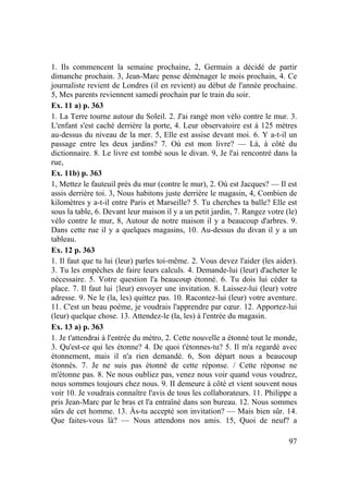 97
1. Ils commencent la semaine prochaine, 2, Germain a décidé de partir
dimanche prochain. 3, Jean-Marc pense déménager le mois prochain, 4. Ce
journaliste revient de Londres (il en revient) au début de l'année prochaine.
5, Mes parents reviennent samedi prochain par le train du soir.
Ex. 11 a) p. 363
1. La Terre tourne autour du Soleil. 2. J'ai rangé mon vélo contre le mur. 3.
L'enfant s'est caché derrière la porte, 4. Leur observatoire est à 125 mètres
au-dessus du niveau de la mer. 5, Elle est assise devant moi. 6. Y a-t-il un
passage entre les deux jardins? 7. Où est mon livre? — Là, à côté du
dictionnaire. 8. Le livre est tombé sous le divan. 9, Je l'ai rencontré dans la
rue,
Ex. 11b) p. 363
1, Mettez le fauteuil près du mur (contre le mur), 2. Où est Jacques? — Il est
assis derrière toi. 3, Nous habitons juste derrière le magasin, 4, Combien de
kilomètres y a-t-il entre Paris et Marseille? 5. Tu cherches ta balle? Elle est
sous la table, 6. Devant leur maison il y a un petit jardin, 7. Rangez votre (le)
vélo contre le mur, 8, Autour de notre maison il y a beaucoup d'arbres. 9.
Dans cette rue il y a quelques magasins, 10. Au-dessus du divan il y a un
tableau.
Ex. 12 p. 363
1. Il faut que tu lui (leur) parles toi-même. 2. Vous devez l'aider (les aider).
3. Tu les empêches de faire leurs calculs. 4. Demande-lui (leur) d'acheter le
nécessaire. 5. Votre question l'a beaucoup étonné. 6. Tu dois lui céder ta
place. 7. Il faut lui {leur) envoyer une invitation. 8. Laissez-lui (leur) votre
adresse. 9. Ne le (la, les) quittez pas. 10. Racontez-lui (leur) votre aventure.
11. C'est un beau poème, je voudrais l'apprendre par cœur. 12. Apportez-lui
(leur) quelque chose. 13. Attendez-le (la, les) à l'entrée du magasin.
Ex. 13 a) p. 363
1. Je t'attendrai à l'entrée du métro, 2. Cette nouvelle a étonné tout le monde,
3. Qu'est-ce qui les étonne? 4. De quoi t'étonnes-tu? 5. Il m'a regardé avec
étonnement, mais il n'a rien demandé. 6, Son départ nous a beaucoup
étonnés. 7. Je ne suis pas étonné de cette réponse. / Cette réponse ne
m'étonne pas. 8. Ne nous oubliez pas, venez nous voir quand vous voudrez,
nous sommes toujours chez nous. 9. II demeure à côté et vient souvent nous
voir 10. Je voudrais connaître l'avis de tous les collaborateurs. 11. Philippe a
pris Jean-Marc par le bras et l'a entraîné dans son bureau. 12. Nous sommes
sûrs de cet homme. 13. Às-tu accepté son invitation? — Mais bien sûr. 14.
Que faites-vous là? — Nous attendons nos amis. 15, Quoi de neuf? a
 